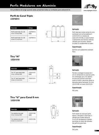 Perfis Modulares em Alumínio
55
Perfil de Canal Triplo
LEGP30413
Descrição Código
LEGP30413/
6000
Perfil canal triplo 15 x 30
Compr. de estoque 6000
Perfil canal triplo 15 x 30
Cortado no comprimento
LEGP30413/
...
Tira “H”
LEGS15101
Descrição Código
LEGS15101/
6000
Tira “H” para canal triplo
Compr. de estoque 6000
Tira “H” para canal triplo
Cortado no comprimento
LEGS15101/
...
5
6,2
8
4,2
12
5
Aplicação:
Especificação:
Permite a montagem de placas de 4
e 6 mm diretamente no canal dos perfis.
Em combinação com a tira redutora
de canal para perfil de canal triplo,
pode-se montar e desmontar placas ou
elementos planos facilmente. Em cima
LEG-S15100, em baixo LEG-S15101.
PVC preto.
Tira “U” para Canal 8 mm
LEGS15100
Descrição Código
LEGS15100/
6000
Tira redutora de canal
Compr. de estoque 6000
Tira redutora de canal
Cortado no comprimento
LEGS15100/
...
Aplicação:
Especificação:
Perfil redutor de canal para perfis
básicos, reforçados e canal triplo, é
utilizado para receber placas de
5 ou 6 mm de espessura e também
para fechar os canais não utilizados
dos perfis de canal triplo.
PVC preto.
30
12,4
8,2 8,28,2
Aplicação:
Perfil ideal para montar portas de correr,
combinado com as tiras plásticas H
(LEG-S15101) e a redutora de
canal (LEG-S15100), as quais facilitam
o deslizamento dos diversos materiais
utilizados para as portas, reduzem
os canais ou simplesmente os isolam.
Especificação:
Alumínio com acabamento anodizado
fosco.
Um problema só surge quando estão presentes todas as condições para solucioná-lo. www.engelegho.com.br
8
6,15
12.5
12
 