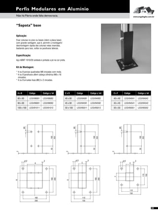 “Sapata” base
Perfis Modulares em Alumínio
59
Não há Pátria onde falta democracia. www.engelegho.com.br
A x B
90 x 90
100 x 100
Código
LEGV99091
LEGV91011
LEGV9808180 x 80
Código c/ kit
LEGV99092
LEGV91012
LEGV98082
Código c/ kit
LEGV94542
LEGV95052
LEGV94042
E x F
45 x 45
50 x 50
Código
LEGV94541
LEGV95051
LEGV9404140 x 40
C x D
45 x 90
50 x 100
Código
LEGV94591
LEGV95011
LEGV9408140 x 80
Código c/ kit
LEGV94592
LEGV95012
LEGV94082
Aplicação:
Fixar colunas no piso ou bases (idem a placa base)
com grande vantagem, que é, permitir a montagem/
desmontagem rápida das colunas nelas inseridas,
bastando para isso, soltar os parafusos laterais.
Especificação:
Aço ABNT 1010/20 soldada e pintada a pó na cor preta.
Kit de Montagem:
* 4 ou 8 porcas quadradas M8 zincadas com mola;
* 4 ou 8 parafusos allem cabeça cilíndrica M8 x 16
zincados;
* 4 ou 8 arruelas lisas ø8,5 x 2 zincadas.
150
3
E
110
F
ø12
110
150
200
110
150
3
C
D
ø12
160
200
160
200
A
B
ø12
160
3
203
53
3
100
10053
3
203
203
53
3
Ø9
Ø9
Ø9
100
 