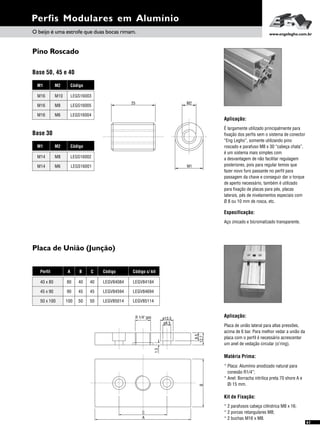 Placa de União (Junção)
Pino Roscado
Perfis Modulares em Alumínio
Aplicação:
É largamente utilizado principalmente para
fixação dos perfis sem o sistema de conector
“Eng Legho”, somente utilizando pino
roscado e parafuso M8 x 30 “cabeça chata”,
é um sistema mais simples com
a desvantagem de não facilitar regulagem
posteriores, pois para regular temos que
fazer novo furo passante no perfil para
passagem da chave e conseguir dar o torque
de aperto necessário, também é utilizado
para fixação de placas para pés, placas
laterais, pés de nivelamentos especiais com
Ø 8 ou 10 mm de rosca, etc.
Especificação:
Aço zincado e bicromatizado transparente.
M2M1 Código
M10
M8
M6
M16
M16
M16
LEGS16003
LEGS16005
LEGS16004
M2M1 Código
M8
M6
M14
M14
LEGS16002
LEGS16001
Aplicação:
Placa de união lateral para altas pressões,
acima de 6 bar. Para melhor vedar a união da
placa com o perfil é necessário acrescentar
um anel de vedação circular (o’ring).
Matéria Prima:
* Placa: Alumínio anodizado natural para
conexão R1/4”;
* Anel: Borracha nitrilica preta 70 shore A e
Øi 15 mm.
Kit de Fixação:
* 2 parafusos cabeça cilíndrica M8 x 16;
* 2 porcas retangulares M8;
* 2 buchas M16 x M8.
Base 50, 45 e 40
Base 30
25 M2
M1
O beijo é uma estrofe que duas bocas rimam. www.engelegho.com.br
A B C
90 45 45
100 50 50
80 40 40
Perfil
45 x 90
50 x 100
40 x 80
Código
LEGV84594
LEGV85014
LEGV84084
Código c/ kit
LEGV84694
LEGV85114
LEGV84184
61
8,5
R 1/4" gas
12,7
ø13,5
ø8,5
C
A
B
1,5
 