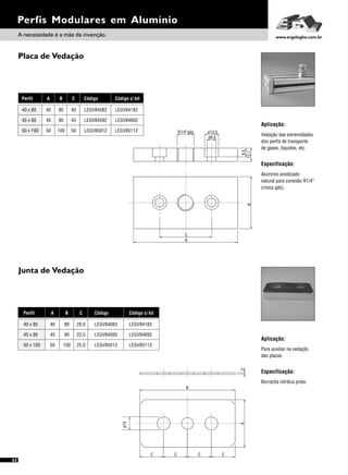 Perfis Modulares em Alumínio
Placa de Vedação
Junta de Vedação
Aplicação:
Especificação:
Vedação das extremidades
dos perfis de transporte
de gases, líquidos, etc.
Alumínio anodizado
natural para conexão R1/4”
(rosca gás).
Aplicação:
Especificação:
Para auxiliar na vedação
das placas.
Borracha nitrilica preta.
A B
45 90
50 100
40 80
C
45
50
40
Perfil
45 x 90
50 x 100
40 x 80
Código
LEGV84592
LEGV85012
LEGV84082
A B
45 90
50 100
40 80
C
22,5
25,0
20,0
Perfil
45 x 90
50 x 100
40 x 80
Código
LEGV84593
LEGV85013
LEGV84083
8,5
R1/4”gás
12,7
ø13,5
ø8,5
C
A
B
2A
B
C C CC
ø15
A necessidade é a mãe da invenção. www.engelegho.com.br
Código c/ kit
LEGV84692
LEGV85112
LEGV84182
Código c/ kit
LEGV84693
LEGV85113
LEGV84183
62
 