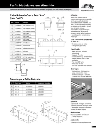 Perfis Modulares em Alumínio
Envelhecer é apenas um mau hábito que os homens ocupados não têm tempo de adquirir. www.engelegho.com.br
Suporte para Calha Roletada
Aplicação:
Acessórios de montagem para trilhos
roletados, permitindo regulagem lateral
e facilidade de montagem. Com e sem
limitador de caixas / paletes.
Matéria Prima:
Chapa de aço ABNT 1010/20 com
1,0 mm de espessura.
Acabamento:
Zincado e bicromatizado transparente.
Calha Roletada Com e Sem “Aba”
(mini “rail”)
Especificação:
Observação:
Kit de Fornecimento para 1 metro
de perfil “U”:
* 28 roletes e eixos por metro;
* 8 espaçadores, por metro.
* Rolete PP branco, amarelo e
nylon natural.
* Espaçador PP preto;
* Eixo Ø3 x 38 mm aço ABTN 1010/20;
* Trilho de alumínio 6063 T5 sem
anodização;
* Peso linear 0,37 kg/m;
* Passo 35 ou 70 mm;
* Para trilho anodizado favor consultar.
* Roletes leitosos (PVC) suportam
cargas maiores e têm maior
resistência à choques e pancadas.
Excelentes para entradas de esteiras.
Aplicação:
Nosso trilho roletado pode ser
montado basicamente em composição
com todos os perfis de alumínio
da linha ENG. LEGHO SYSTEMS, para
tanto é só fixa-lo através de parafuso
no centro do perfil roletado e no perfil
base com porca no canal.
Nossos trilhos são excelentes para
movimentação de peças, caixas
conteiners, sendo de fácil montagem
e sua utilização tem como limite sua
imaginação.
Item Código Descrição
Cj LEGV30010 Trilho Roletado Amarelo
Cj LEGV30011
Cj LEGV30013
Trilho Roletado em Nylon
Trilho c/ Aba
Roletado Amarelo
Cj LEGV30012
Cj LEGV30014
1 LEGS00130
Trilho c/ Aba
Roletado em Nylon
Rolete Branco
Cj LEGV30000 Trilho Roletado Branco
27,5
5
32
CORTE A-A
2 3
27
A
A
8
1
4
45
5
35
25
7,5
Ø30
38
A Perfil Base
42 40 x 40
47 45 x 45
52 50 x 50
31 30 x 30
Código
LEG505002
LEG505003
LEG505004
LEG505001
Código com Limitador
LEG505012
LEG505013
LEG505014
LEG505011
36
47
29
A
44
25
41
25
44
41
25
A
36
47
29
63
1 LEGS00129 Rolete amarelo
1 LEGS00143
3 LEGS00122
Rolete em nylon natural
Eixo em aço Ø 3mm
2 LEGS00123
4 LEGP00197
5 LEGP00201
Espaçador
Perfil “U” para roletes
Perfil “U” c/ aba
para roletes
Trilho c/ Aba
Roletado Branco
Foto
nova
5
 