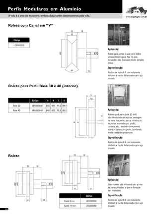 Perfis Modulares em Alumínio
Rolete com Canal em “V”
Rolete para Perfil Base 30 e 40 (interno)
Rolete
Especificação:
Aplicação:
Estes roletes são utilizados para portas
de correr pesadas, o que as torna de
fácil manuseio.
Rodízio de nylon 6.6 com rolamento
blindado e bucha distanciadora em aço
zincado.Canal 11 mm
Canal 8 mm
Código
LEGS65060
LEGS65050
B
C
7,8
A
D
A vida é a arte do encontro, embora haja tantos desencontros pela vida. www.engelegho.com.br
Aplicação:
Rolete para portas o qual corre sobre
uma cantoneira guia, fixa no piso,
tornando o seu manuseio muito simples
e leve.
Especificação:
Rodízio de nylon 6.6 com rolamento
blindado e bucha distanciadora em aço
zincado.
Especificação:
Aplicação:
Roletes para perfis base 30 e 40,
são introduzidos através de usinagem
no meio dos perfis, para a construção
de portas acionadas por pistão,
corrente, etc., deslisam diretamente
sobre os canais dos perfis, facilitando
muito a vida dos projetistas.
Rodízio de nylon 6.6 com rolamento
blindado e bucha distanciadora em aço
zincado.
Código
LEGS65020
Base 40
Base 30
Código
LEGS65040
LEGS65030
A B C D
ø35 ø45 11,8 ø4,4
ø45 ø55 15,8 ø6,5
20 18
ø52
ø43
8 10
ø20
M6
ø20
M6
25 18
1211
ø58
ø48
ø60
25
ø20
18
10
M6
o
90
20
64
 
