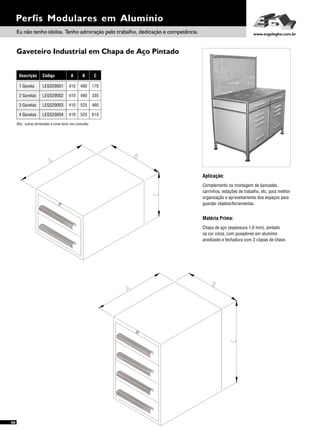 Gaveteiro Industrial em Chapa de Aço Pintado
Perfis Modulares em Alumínio
Aplicação:
Complemento na montagem de bancadas,
carrinhos, estações de trabalho, etc, para melhor
organização e aproveitamento dos espaços para
guardar objetos/ferramentas.
Matéria Prima:
Chapa de aço (espessura 1,0 mm), pintado
na cor cinza, com puxadores em alumínio
anodizado e fechadura com 2 cópias de chave.
Eu não tenho ídolos. Tenho admiração pelo trabalho, dedicação e competência. www.engelegho.com.br
66
Descrição
2 Gavetas
3 Gavetas
4 Gavetas
1 Gaveta
A B C
410 490 335
410 490 170
Código
LEGS29002
410 525 460LEGS29003
410 525 610LEGS29004
LEGS29001
Obs.: outras dimensões e cores favor nos consultar.
 
