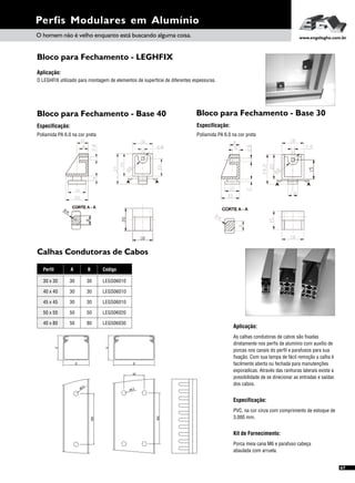 Perfis Modulares em Alumínio
A
B
400
5
ø8,
A
B
40
400
,8 5ø
O homem não é velho enquanto está buscando alguma coisa. www.engelegho.com.br
Calhas Condutoras de Cabos
Perfil
40 x 40
45 x 45
40 x 80
50 x 50
30 x 30
A B Código
LEGS06010
LEGS06010
LEGS06030
LEGS06020
LEGS06010
30
30
50
50
30
30
30
80
50
30
67
Aplicação:
As calhas condutoras de cabos são fixadas
diretamente nos perfis de alumínio com auxílio de
porcas nos canais do perfil e parafusos para sua
fixação. Com sua tampa de fácil remoção a calha é
facilmente aberta ou fechada para manutenções
exporadicas. Através das ranhuras laterais existe a
possibilidade de se direcionar as entradas e saídas
dos cabos.
Especificação:
Kit de Fornecimento:
PVC, na cor cinza com comprimento de estoque de
3.000 mm.
Porca meia cana M6 e parafuso cabeça
abaulada com arruela.
Bloco para Fechamento - LEGHFIX
Bloco para Fechamento - Base 40 Bloco para Fechamento - Base 30
Aplicação:
O LEGHFIX utilizado para montagem de elementos de superfície de diferentes espessuras.
Especificação:
Poliamida PA 6.0 na cor preta
Especificação:
Poliamida PA 6.0 na cor preta
 