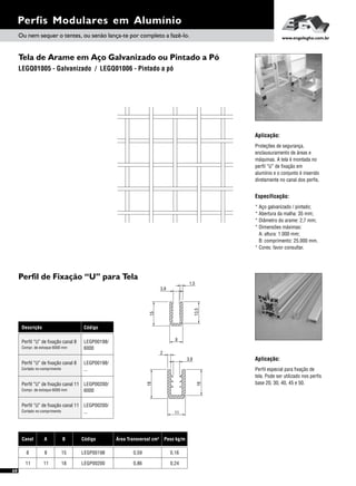 Tela de Arame em Aço Galvanizado ou Pintado a Pó
Perfil de Fixação “U” para Tela
Descrição Código
Perfil “U” de fixação canal 8
Perfil “U” de fixação canal 11
LEGP00198/
6000
LEGP00200/
6000
Compr. de estoque 6000 mm
Compr. de estoque 6000 mm
Perfil “U” de fixação canal 8
Perfil “U” de fixação canal 11
LEGP00198/
...
LEGP00200/
...
Cortado no comprimento
Cortado no comprimento
Perfis Modulares em Alumínio
Aplicação:
Especificação:
Proteções de segurança,
enclausuramento de áreas e
máquinas. A tela é montada no
perfil “U” de fixação em
alumínio e o conjunto é inserido
diretamente no canal dos perfis.
* Aço galvanizado / pintado;
* Abertura da malha: 35 mm;
* Diâmetro do arame: 2,7 mm;
* Dimensões máximas:
A: altura: 1.000 mm;
B: comprimento: 25.000 mm.
* Cores: favor consultar.
Aplicação:
Perfil especial para fixação de
tela. Pode ser utilizado nos perfis
base 20, 30, 40, 45 e 50.
LEGQ01005 - Galvanizado / LEGQ01006 - Pintado a pó
Ou nem sequer o tentes, ou senão lança-te por completo a fazê-lo. www.engelegho.com.br
3,8
1,5
15
13,5
8
2
11
18
16
3,8
Canal A B Código Área Transversal cm²
11 11 18 LEGP00200
8 8 15 LEGP00198 0,59
0,86
Peso kg/m
0,16
0,24
68
 