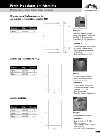 Perfis Modulares em Alumínio
69
Chapas para Enclausuramento
Aço pintado à pó (eletrostática) cinza RAL 7032
Alumínio anodizado
Especificação:
Aplicação:
Para todos os enclausuramentos.
* Chapa de alumínio de 1,5, 2,0 e
3,0 mm de espessura;
* Cores: anodização incolor ou colorida
(consultar cores);
* Dimensões máximas: 1000x2000 mm.
Aplicação:
Estas chapas deixam as estruturas
seguras, belas e ajudam a melhorar sua
resistência. Combinando a cor da
pintura e a cor das tiras de acabamento
obtemos um efeito muito bom.
Especificação:
* Dimensão máx. A x B: 1000 x 1500mm
* Aço carbono com espessura de
1,5 mm revestida com pintura a pó
(eletrostática);
* Cores: especificadas pelo cliente.
Desejar progredir é o maior passo em direção ao progresso. www.engelegho.com.br
6,5
A
B
A
B
3
17
60
Descrição Código
LEGC02001
Dimensão
A x B1,5 mm
Alumínio com acabamento em P.V.C.
Aplicação:
Para as mais variadas aplicações
possíveis, atribuindo um excelente
acabamento às estruturas.
Especificação:
* Chapa de alumínio sendo uma das
faces revestidas com P.V.C. colorido;
* Espessura: 1,5 e 2,0 mm;
* Cores: favor consultar;
* Dimensões máximas: 1000x2000 mm.
A
B
Descrição Código Dimensão
LEGC01001 A x B1,5 mm
LEGC01002 A x B2,0 mm
Descrição Código Dimensão
LEGC01003 A x B1,5 mm
LEGC01004 A x B2,0 mm
LEGC01005 A x B3,0 mm
 