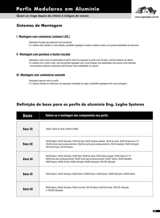 Perfis Modulares em Alumínio
Quem se vinga depois da vitória é indigno de vencer. www.engelegho.com.br
Base 20
Sistemas de Montagem
I Montagem com conectores (sistema LEG.)
· Necessário furação para alojamento de conectores;
· É o sistema mais versátil e o mais utilizado, possibilita regulagens simples e rápidas e atribui uma grande estabilidade às estruturas.
II Montagem com parafuso e bucha roscada
· Necessário usinar rosca na extremidade do perfil e fazer furo passante no perfil a ser montado, conforme desenho do cliente;
· É o sistema com o menor custo mas não permite regulagem sem novas furações, boa estabilidade mas quando muito solicitada
recomendamos adicionar cantoneiras para fornecer maior estabilidade ao conjunto.
III Montagem com cantoneiras somente
· Necessário apenas cortar os perfis;
· É o sistema utilizado em estruturas com pequenas solicitação de carga e possibilita regulagens sem novas usinagens.
Definição de base para os perfis de alumínio Eng. Legho Systems
Base 30
Refere-se à montagem dos componentes nos perfis:
Base 40
Base 45
Base 50
Bases
20x20; 20x20 de canto; 20x40 e 20x80.
30x30 básico; 30x30 reforçado; 30x30 de face; 30x30 de faces opostas; 30x30 de canto; 30x30 de faces em "U";
30x30 de face para enclausuramento; 30x30 de canto para enclausuramento; 30x30 abaulado; 30x60 reforçado;
30x100 de face e 30x100 básico.
40x40 básico; 40x40 reforçado; 40x40 face; 40x40 de canto; 40x40 faces opostas; 40x40 faces em "U";
40x40 face para enclausuramento; 40x40 canto para enclausuramento; 40x45º básico; 40x40 abaulado;
40x80 básico; 40x80 de face; 40x80 reforçado; 80x80 reforçado e 80x160 reforçado.
45x45 básico; 45x45 reforçado; 45x60 básico; 60x60 básico; 45x90 básico; 45x90 reforçado e 90x90 básico.
50x50 básico; 50x50 reforçado; 50x50 corrimão; 50x100 básico; 50x100 de face; 100x100 reforçado
e 100x200 reforçado.
07
 