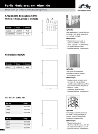 70
Perfis Modulares em Alumínio
Chapas para Enclausuramento
Alumínio perfurado, pintado ou anodizado
Aplicação:
Indicados para ambientes agressivos,
em relação à oxiidação e ataques de
produtos químicos, também muito
utilizado em ambientes limpos.
Especificação:
* Chapa de aço inoxidável
não ferrico AISI 304 e ferrico AISI 430
nas espessuras de 1,5, 2,0 e 3,0 mm;
* Dimensões máximas: 1000x2000 mm.
Aplicação:
Ideal para enclausurar motores, bombas
hidráulicas e todo tipo de equipamento
que precisa de ventilação.
Especificação:
* Chapa de alumínio perfurada na
espessura de 1,5 mm anodizada
incolor ou pintada à pó (eletrostática);
* Cor: especificada pelo cliente;
* Dimensões máximas: 1000x2000 mm.
Sábio é aquele que conhece os limites da própria ignorância. www.engelegho.com.br
Inox AISI 304 ou AISI 430
AISI 430 Código
LEGC020051,5 mm
LEGC020073,0 mm
LEGC020062,0 mm
AISI 304 Código
LEGC020021,5 mm
LEGC020043,0 mm
LEGC020032,0 mm
Material Composto (ACM)
Aplicação:
Todo tipo de enclausuramento,
dando-lhe um aspecto “moderno”,
“futurista”e muito bonito.
Especificação:
* Chapa de material composto, sendo
seu interior de material plástico
revestido nos dois lados com um filme
de alumínio de 0,3 mm de espessura;
* Espessura: 4,0 mm;
* Acabamento: anodizado fosco;
* Dimensões máximas: 2050x6000 mm.
A
B
A
B
A
B
10 ø6
Descrição Código Dimensão
LEGC01006 A x BAnodizada
LEGC01007 A x BCinza Ral 7032
Descrição Código
LEGC01008
Dimensão
A x B4,0 mm
 