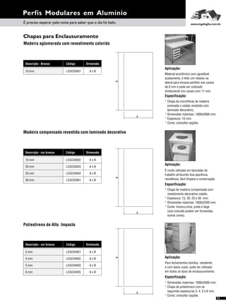 Perfis Modulares em Alumínio
71
Chapas para Enclausuramento
Madeira aglomerada com revestimento colorido
Aplicação:
Material econômico com agradável
acabamento, é feito um rebaixo na
lateral para encaixe perfeito nos canais
de 8 mm e pode ser colocado
diretamente nos canais com 11 mm.
Especificação:
* Chapa de microfibras de madeira
prensada e colada revestida com
laminado decorativo;
* Dimensões máximas: 1000x2000 mm;
* Espessura: 10 mm;
* Cores: consultar opções.
É preciso esperar pela noite para saber que o dia foi belo. www.engelegho.com.br
AB
Poliestireno de Alto Impacto
Aplicação:
Para fechamentos bonitos, resistente,
e com baixo custo, pode ser utilizado
em todos os tipos de enclausuramento.
Especificação:
* Dimensões máximas: 1000x2000 mm;
* Chapa de poliestireno com as
seguintes espessuras 3, 4, 5 e 6 mm.
* Cores: consultar opções.
A
B
Dimensão
A x B
Descrição - Branco Código
LEGC0300110 mm
Madeira compensada revestida com laminado decorativo
Aplicação:
É muito utilizado em bancadas de
trabalho atribuindo boa aparência,
resistência, fácil limpeza e conservação.
Especificação:
* Chapa de madeira compensada com
revestimento decorativo colado;
* Espessura: 15, 20, 25 e 30 mm;
* Dimensões máximas: 1600x2200 mm;
* Cores: branco,cinza, preta e bege
(sob consulta podem ser fornecidas
outras cores).
A
B
DimensãoDescrição - cor branca Código
A x BLEGC0300215 mm
A x BLEGC0300320 mm
A x BLEGC0300425 mm
A x BLEGC0300130 mm
DimensãoDescrição - cor branca Código
A x BLEGC040013 mm
A x BLEGC040024 mm
A x BLEGC040035 mm
A x BLEGC040056 mm
 