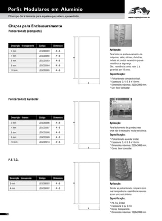 DimensãoDescrição - transarente Código
A x BLEGC060013 mm
A x BLEGC060024 mm
72
Perfis Modulares em Alumínio
Chapas para Enclausuramento
Policarbonato (compacto)
Aplicação:
Similar ao policarbonato compacto com
sua transparência e resistência menores
e com um custo inferior.
Especificação:
* P.E.T.G. Cristal
* Espessura: 3 ou 4 mm
* Cores: transparente.
* Dimensões máximas: 1000x2000 mm
Aplicação:
Para todos os enclausuramentos de
máquinas, salas, vitrines, divisórias,
móveis etc onde é necessário grande
resistência e segurança.
Obs.: resistência contra raios U.V.
garantida por 10 anos.
Especificação:
* Policarbonato compacto cristal;
* Espessura: 3, 4, 6, 8 e 10 mm;
* Dimensões máximas: 2000x3000 mm;
* Cor: favor consultar.
O tempo dura bastante para aqueles que sabem aproveitá-lo. www.engelegho.com.br
P.E.T.G.
A
B
A
B
A x BLEGC050048 mm
A x BLEGC0500510 mm
DimensãoDescrição - transparente Código
A x BLEGC050013 mm
A x BLEGC050024 mm
A x BLEGC050036 mm
Policarbonato Auveolar
Aplicação:
Para fechamento de grandes áreas
onde não é necessário muita resistência.
Especificação:
* Policarbonato auveolar cristal;
* Espessura: 3, 4, 6, 8 e 10 mm;
* Dimensões máximas: 2000x3000 mm;
* Cores: favor consultar.A
B
A x BLEGC050098 mm
A x BLEGC0501010 mm
DimensãoDescrição - branco Código
A x BLEGC050063 mm
A x BLEGC050074 mm
A x BLEGC050086 mm
 