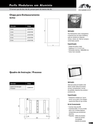 Perfis Modulares em Alumínio
73
Chapa para Enclausuramento
Acrílico
Descrição Código
LEGC070013 mm
LEGC070024 mm
LEGC070035 mm
LEGC070046 mm
LEGC070058 mm
Aplicação:
Para fechamentos onde a transparência
é essencial mas com baixa resistência,
pode ser utilizado em máquinas,
vitrines, móveis, etc. Pode ser usinada e
conformada a quente.
Especificação:
* Chapas de acrílico cristal;
* Espessura: 3, 4, 5, 6 e 8 mm;
* Dimensões máximas: 1000x2000 mm;
* Cores: favor consultar.
O homem que diz dou não dá, porque quem dá mesmo não diz. www.engelegho.com.br
A
B
Aplicação:
Ideal para postos de trabalho onde
devem constar folhas de processo,
normas / procedimentos, normas
de qualidade, desenhos dos produtos /
processos etc.
Especificação:
* Poliestireno moldado por "vacum
forme" na cor preto e com feragem
suporte das folhas em aço zincado.
Kit de Fornecimento:
* 4 porcas meia cana M5
* 4 parafusos M5 x 15 com arruelas
lisas e com 10 folhas plásticas
transparentes para acondicionar
desenhos;
* Plaquetas: - folhas de processo
- folhas de controle
de qualidade
- desenho do produto.
Descrição Código
LEGR01021
Quadro de Instrução/
Processo
Quadro de Instrução / Processo
585
370
50
40 15
 