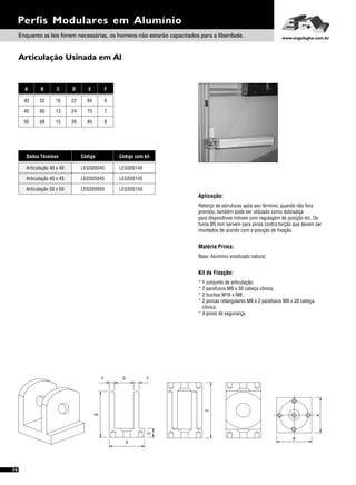 Articulação Usinada em Al
Perfis Modulares em Alumínio
A B C D E F
45 60 13 24 75 7
50 68 15 26 85 8
40 52 10 22 65 6
Dados Técnicos
Articulação 45 x 45
Articulação 50 x 50
Código
LEGS05045
LEGS05050
LEGS05040
Código com kit
LEGS05145
LEGS05150
LEGS05140Articulação 40 x 40
Aplicação:
Matéria Prima:
Kit de Fixação:
Reforço de estruturas após seu término, quando não fora
previsto, também pode ser utilizado como dobradiça
para dispositivos móveis com regulagem de posição etc. Os
furos Ø5 mm servem para pinos contra torção que devem ser
montados de acordo com a posição de fixação.
Base: Alumínio anodizado natural.
* 1 conjunto de articulação;
* 2 parafusos M8 x 30 cabeça cônica;
* 2 buchas M16 x M8;
* 2 porcas retangulares M8 e 2 parafusos M8 x 20 cabeça
cônica;
* 4 pinos de segurança.
Enquanto as leis forem necessárias, os homens não estarão capacitados para a liberdade. www.engelegho.com.br
E
A
A
B
A
C
D FF
74
 