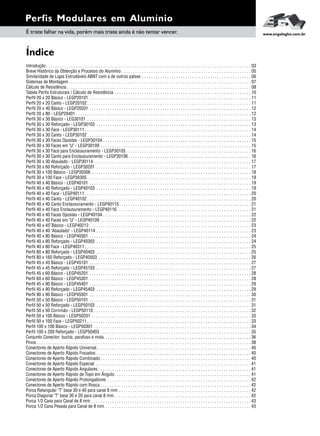 Perfis Modulares em Alumínio
É triste falhar na vida, porém mais triste ainda é não tentar vencer. www.engelegho.com.br
Introdução . . . . . . . . . . . . . . . . . . . . . . . . . . . . . . . . . . . . . . . . . . . . . . . . . . . . . . . . . . . . . . . . . . . . . . . . . . . . . . . . . . . . . . . . . . 03
Breve Histórico da Obtenção e Processo do Alumínio . . . . . . . . . . . . . . . . . . . . . . . . . . . . . . . . . . . . . . . . . . . . . . . . . . . . . . . . . 05
Similaridade de Ligas Extrudáveis ABNT com a de outros países . . . . . . . . . . . . . . . . . . . . . . . . . . . . . . . . . . . . . . . . . . . . . . . . 06
Sistemas de Montagem . . . . . . . . . . . . . . . . . . . . . . . . . . . . . . . . . . . . . . . . . . . . . . . . . . . . . . . . . . . . . . . . . . . . . . . . . . . . . . . . 07
Cálculo de Resistência. . . . . . . . . . . . . . . . . . . . . . . . . . . . . . . . . . . . . . . . . . . . . . . . . . . . . . . . . . . . . . . . . . . . . . . . . . . . . . . . . 08
Tabela Perfis Estruturais / Cálculo de Resistência . . . . . . . . . . . . . . . . . . . . . . . . . . . . . . . . . . . . . . . . . . . . . . . . . . . . . . . . . . . . 10
Perfil 20 x 20 Básico - LEGP20101 . . . . . . . . . . . . . . . . . . . . . . . . . . . . . . . . . . . . . . . . . . . . . . . . . . . . . . . . . . . . . . . . . . . . . . . 11
Perfil 20 x 20 Canto - LEGP20102 . . . . . . . . . . . . . . . . . . . . . . . . . . . . . . . . . . . . . . . . . . . . . . . . . . . . . . . . . . . . . . . . . . . . . . . . 11
Perfil 20 x 40 Básico - LEGP20201 . . . . . . . . . . . . . . . . . . . . . . . . . . . . . . . . . . . . . . . . . . . . . . . . . . . . . . . . . . . . . . . . . . . . . . . 12
Perfil 20 x 80 - LEGP20401 . . . . . . . . . . . . . . . . . . . . . . . . . . . . . . . . . . . . . . . . . . . . . . . . . . . . . . . . . . . . . . . . . . . . . . . . . . . . . 12
Perfil 30 x 30 Básico - LEG30101 . . . . . . . . . . . . . . . . . . . . . . . . . . . . . . . . . . . . . . . . . . . . . . . . . . . . . . . . . . . . . . . . . . . . . . . . 13
Perfil 30 x 30 Reforçado - LEGP30103 . . . . . . . . . . . . . . . . . . . . . . . . . . . . . . . . . . . . . . . . . . . . . . . . . . . . . . . . . . . . . . . . . . . . 13
Perfil 30 x 30 Face - LEGP30111 . . . . . . . . . . . . . . . . . . . . . . . . . . . . . . . . . . . . . . . . . . . . . . . . . . . . . . . . . . . . . . . . . . . . . . . . . 14
Perfil 30 x 30 Canto - LEGP30102 . . . . . . . . . . . . . . . . . . . . . . . . . . . . . . . . . . . . . . . . . . . . . . . . . . . . . . . . . . . . . . . . . . . . . . . . 14
Perfil 30 x 30 Faces Opostas - LEGP30104 . . . . . . . . . . . . . . . . . . . . . . . . . . . . . . . . . . . . . . . . . . . . . . . . . . . . . . . . . . . . . . . . . 15
Perfil 30 x 30 Faces em "U" - LEGP30109 . . . . . . . . . . . . . . . . . . . . . . . . . . . . . . . . . . . . . . . . . . . . . . . . . . . . . . . . . . . . . . . . . . 15
Perfil 30 x 30 Face para Enclausuramento - LEGP30105. . . . . . . . . . . . . . . . . . . . . . . . . . . . . . . . . . . . . . . . . . . . . . . . . . . . . . . 16
Perfil 30 x 30 Canto para Enclausuramento - LEGP30106. . . . . . . . . . . . . . . . . . . . . . . . . . . . . . . . . . . . . . . . . . . . . . . . . . . . . . 16
Perfil 30 x 30 Abaulado - LEGP30114 . . . . . . . . . . . . . . . . . . . . . . . . . . . . . . . . . . . . . . . . . . . . . . . . . . . . . . . . . . . . . . . . . . . . . 17
Perfil 30 x 60 Reforçado - LEGP30201 . . . . . . . . . . . . . . . . . . . . . . . . . . . . . . . . . . . . . . . . . . . . . . . . . . . . . . . . . . . . . . . . . . . . 17
Perfil 30 x 100 Básico - LEGP30306 . . . . . . . . . . . . . . . . . . . . . . . . . . . . . . . . . . . . . . . . . . . . . . . . . . . . . . . . . . . . . . . . . . . . . . 18
Perfil 30 x 100 Face - LEGP30305 . . . . . . . . . . . . . . . . . . . . . . . . . . . . . . . . . . . . . . . . . . . . . . . . . . . . . . . . . . . . . . . . . . . . . . . . 18
Perfil 40 x 40 Básico - LEGP40101 . . . . . . . . . . . . . . . . . . . . . . . . . . . . . . . . . . . . . . . . . . . . . . . . . . . . . . . . . . . . . . . . . . . . . . . 19
Perfil 40 x 40 Reforçado - LEGP40103 . . . . . . . . . . . . . . . . . . . . . . . . . . . . . . . . . . . . . . . . . . . . . . . . . . . . . . . . . . . . . . . . . . . . 19
Perfil 40 x 40 Face - LEGP40111 . . . . . . . . . . . . . . . . . . . . . . . . . . . . . . . . . . . . . . . . . . . . . . . . . . . . . . . . . . . . . . . . . . . . . . . . . 20
Perfil 40 x 40 Canto - LEGP40102 . . . . . . . . . . . . . . . . . . . . . . . . . . . . . . . . . . . . . . . . . . . . . . . . . . . . . . . . . . . . . . . . . . . . . . . . 20
Perfil 40 x 40 Canto Enclausuramento - LEGP40115. . . . . . . . . . . . . . . . . . . . . . . . . . . . . . . . . . . . . . . . . . . . . . . . . . . . . . . . . . 21
Perfil 40 x 40 Face Enclausuramento - LEGP40116. . . . . . . . . . . . . . . . . . . . . . . . . . . . . . . . . . . . . . . . . . . . . . . . . . . . . . . . . . . 21
Perfil 40 x 40 Faces Opostas - LEGP40104 . . . . . . . . . . . . . . . . . . . . . . . . . . . . . . . . . . . . . . . . . . . . . . . . . . . . . . . . . . . . . . . . . 22
Perfil 40 x 40 Faces em "U" - LEGP40109 . . . . . . . . . . . . . . . . . . . . . . . . . . . . . . . . . . . . . . . . . . . . . . . . . . . . . . . . . . . . . . . . . . 22
0
Perfil 40 x 45 Básico - LEGP40212 . . . . . . . . . . . . . . . . . . . . . . . . . . . . . . . . . . . . . . . . . . . . . . . . . . . . . . . . . . . . . . . . . . . . . . . 23
Perfil 40 x 40 "Abaulado" - LEGP40114 . . . . . . . . . . . . . . . . . . . . . . . . . . . . . . . . . . . . . . . . . . . . . . . . . . . . . . . . . . . . . . . . . . . . 23
Perfil 40 x 80 Básico - LEGP40301 . . . . . . . . . . . . . . . . . . . . . . . . . . . . . . . . . . . . . . . . . . . . . . . . . . . . . . . . . . . . . . . . . . . . . . . 24
Perfil 40 x 80 Reforçado - LEGP40303 . . . . . . . . . . . . . . . . . . . . . . . . . . . . . . . . . . . . . . . . . . . . . . . . . . . . . . . . . . . . . . . . . . . . 24
Perfil 40 x 80 Face - LEGP40311 . . . . . . . . . . . . . . . . . . . . . . . . . . . . . . . . . . . . . . . . . . . . . . . . . . . . . . . . . . . . . . . . . . . . . . . . . 25
Perfil 80 x 80 Reforçado - LEGP40403 . . . . . . . . . . . . . . . . . . . . . . . . . . . . . . . . . . . . . . . . . . . . . . . . . . . . . . . . . . . . . . . . . . . . 25
Perfil 80 x 160 Reforçado - LEGP40503 . . . . . . . . . . . . . . . . . . . . . . . . . . . . . . . . . . . . . . . . . . . . . . . . . . . . . . . . . . . . . . . . . . . 26
Perfil 45 x 45 Básico - LEGP45101 . . . . . . . . . . . . . . . . . . . . . . . . . . . . . . . . . . . . . . . . . . . . . . . . . . . . . . . . . . . . . . . . . . . . . . . 27
Perfil 45 x 45 Reforçado - LEGP45103 . . . . . . . . . . . . . . . . . . . . . . . . . . . . . . . . . . . . . . . . . . . . . . . . . . . . . . . . . . . . . . . . . . . . 27
Perfil 45 x 60 Básico - LEGP45201 . . . . . . . . . . . . . . . . . . . . . . . . . . . . . . . . . . . . . . . . . . . . . . . . . . . . . . . . . . . . . . . . . . . . . . . 28
Perfil 60 x 60 Básico - LEGP45301 . . . . . . . . . . . . . . . . . . . . . . . . . . . . . . . . . . . . . . . . . . . . . . . . . . . . . . . . . . . . . . . . . . . . . . . 28
Perfil 45 x 90 Básico - LEGP45401 . . . . . . . . . . . . . . . . . . . . . . . . . . . . . . . . . . . . . . . . . . . . . . . . . . . . . . . . . . . . . . . . . . . . . . . 29
Perfil 45 x 90 Reforçado - LEGP45403 . . . . . . . . . . . . . . . . . . . . . . . . . . . . . . . . . . . . . . . . . . . . . . . . . . . . . . . . . . . . . . . . . . . . 29
Perfil 90 x 90 Básico - LEGP45501 . . . . . . . . . . . . . . . . . . . . . . . . . . . . . . . . . . . . . . . . . . . . . . . . . . . . . . . . . . . . . . . . . . . . . . . 30
Perfil 50 x 50 Básico - LEGP50101 . . . . . . . . . . . . . . . . . . . . . . . . . . . . . . . . . . . . . . . . . . . . . . . . . . . . . . . . . . . . . . . . . . . . . . . 31
Perfil 50 x 50 Reforçado - LEGP50103 . . . . . . . . . . . . . . . . . . . . . . . . . . . . . . . . . . . . . . . . . . . . . . . . . . . . . . . . . . . . . . . . . . . . 31
Perfil 50 x 50 Corrimão - LEGP50110 . . . . . . . . . . . . . . . . . . . . . . . . . . . . . . . . . . . . . . . . . . . . . . . . . . . . . . . . . . . . . . . . . . . . . 32
Perfil 50 x 100 Básico - LEGP50201 . . . . . . . . . . . . . . . . . . . . . . . . . . . . . . . . . . . . . . . . . . . . . . . . . . . . . . . . . . . . . . . . . . . . . . 33
Perfil 50 x 100 Face - LEGP50211 . . . . . . . . . . . . . . . . . . . . . . . . . . . . . . . . . . . . . . . . . . . . . . . . . . . . . . . . . . . . . . . . . . . . . . . . 33
Perfil 100 x 100 Básico - LEGP50301 . . . . . . . . . . . . . . . . . . . . . . . . . . . . . . . . . . . . . . . . . . . . . . . . . . . . . . . . . . . . . . . . . . . . . 34
Perfil 100 x 200 Reforçado - LEGP50403 . . . . . . . . . . . . . . . . . . . . . . . . . . . . . . . . . . . . . . . . . . . . . . . . . . . . . . . . . . . . . . . . . . 35
Conjunto Conector: bucha, parafuso e mola . . . . . . . . . . . . . . . . . . . . . . . . . . . . . . . . . . . . . . . . . . . . . . . . . . . . . . . . . . . . . . . . 36
Pinos . . . . . . . . . . . . . . . . . . . . . . . . . . . . . . . . . . . . . . . . . . . . . . . . . . . . . . . . . . . . . . . . . . . . . . . . . . . . . . . . . . . . . . . . . . . . . . 38
Conectores de Aperto Rápido Universal. . . . . . . . . . . . . . . . . . . . . . . . . . . . . . . . . . . . . . . . . . . . . . . . . . . . . . . . . . . . . . . . . . . . 40
Conectores de Aperto Rápido Frezados . . . . . . . . . . . . . . . . . . . . . . . . . . . . . . . . . . . . . . . . . . . . . . . . . . . . . . . . . . . . . . . . . . . . 40
Conectores de Aperto Rápido Combinado . . . . . . . . . . . . . . . . . . . . . . . . . . . . . . . . . . . . . . . . . . . . . . . . . . . . . . . . . . . . . . . . . . 40
Conectores de Aperto Rápido Especial . . . . . . . . . . . . . . . . . . . . . . . . . . . . . . . . . . . . . . . . . . . . . . . . . . . . . . . . . . . . . . . . . . . . 41
Conectores de Aperto Rápido Angulares . . . . . . . . . . . . . . . . . . . . . . . . . . . . . . . . . . . . . . . . . . . . . . . . . . . . . . . . . . . . . . . . . . . 41
Conectores de Aperto Rápido de Topo em Ângulo. . . . . . . . . . . . . . . . . . . . . . . . . . . . . . . . . . . . . . . . . . . . . . . . . . . . . . . . . . . . 41
Conectores de Aperto Rápido Prolongadores . . . . . . . . . . . . . . . . . . . . . . . . . . . . . . . . . . . . . . . . . . . . . . . . . . . . . . . . . . . . . . . 42
Conectores de Aperto Rápido com Rosca . . . . . . . . . . . . . . . . . . . . . . . . . . . . . . . . . . . . . . . . . . . . . . . . . . . . . . . . . . . . . . . . . . 42
Porca Retangular "T" base 30 e 40 para canal 8 mm . . . . . . . . . . . . . . . . . . . . . . . . . . . . . . . . . . . . . . . . . . . . . . . . . . . . . . . . . . 42
Porca Diagonal "T" base 30 e 20 para canal 8 mm . . . . . . . . . . . . . . . . . . . . . . . . . . . . . . . . . . . . . . . . . . . . . . . . . . . . . . . . . . . . 42
Porca 1/2 Cana para Canal de 8 mm . . . . . . . . . . . . . . . . . . . . . . . . . . . . . . . . . . . . . . . . . . . . . . . . . . . . . . . . . . . . . . . . . . . . . . 43
Porca 1/2 Cana Pesada para Canal de 8 mm . . . . . . . . . . . . . . . . . . . . . . . . . . . . . . . . . . . . . . . . . . . . . . . . . . . . . . . . . . . . . . . . 43
Índice
 
