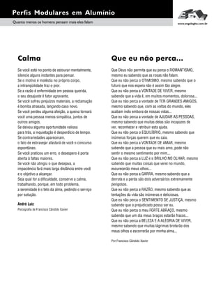 Se você está no ponto de estourar mentalmente,
silencie alguns instantes para pensar.
Se o motivo é moléstia no próprio corpo,
a intranqüilidade traz o pior.
Se a razão é enfermidade em pessoa querida,
o seu desajuste é fator agravante.
Se você sofreu prejuízos materiais, a reclamação
é bomba atrasada, lançando caso novo.
Se você perdeu alguma afeição, a queixa tornará
você uma pessoa menos simpática, juntos de
outros amigos.
Se deixou alguma oportunidade valiosa
para trás, a inquietação é desperdício de tempo.
Se contrariedades apareceram,
o fato de esbravejar afastará de você o concurso
espontâneo.
Se você praticou um erro, o desespero é porta
aberta à faltas maiores.
Se você não atingiu o que desejava, a
impaciência fará mais larga distância entre você
e o objetivo a alcançar.
Seja qual for a dificuldade, conserve a calma,
trabalhando, porque, em todo problema,
a serenidade é o teto da alma, pedindo o serviço
por solução.
André Luiz
Psicografia de Francisco Cândido Xavier
Calma
Perfis Modulares em Alumínio
Quanto menos os homens pensam mais eles falam www.engelegho.com.br
Que Deus não permita que eu perca o ROMANTISMO,
mesmo eu sabendo que as rosas não falam.
Que eu não perca o OTIMISMO, mesmo sabendo que o
futuro que nos espera não é assim tão alegre.
Que eu não perca a VONTADE DE VIVER, mesmo
sabendo que a vida é, em muitos momentos, dolorosa...
Que eu não perca a vontade de TER GRANDES AMIGOS,
mesmo sabendo que, com as voltas do mundo, eles
acabam indo embora de nossas vidas...
Que eu não perca a vontade de AJUDAR AS PESSOAS,
mesmo sabendo que muitas delas são incapazes de
ver, reconhecer e retribuir esta ajuda.
Que eu não perca o EQUILÍBRIO, mesmo sabendo que
inúmeras forças querem que eu caia.
Que eu não perca a VONTADE DE AMAR, mesmo
sabendo que a pessoa que eu mais amo, pode não
sentir o mesmo sentimento por mim...
Que eu não perca a LUZ e o BRILHO NO OLHAR, mesmo
sabendo que muitas coisas que verei no mundo,
escurecerão meus olhos...
Que eu não perca a GARRA, mesmo sabendo que a
derrota e a perda são dois adversários extremamente
perigosos.
Que eu não perca a RAZÃO, mesmo sabendo que as
tentações da vida são inúmeras e deliciosas.
Que eu não perca o SENTIMENTO DE JUSTIÇA, mesmo
sabendo que o prejudicado possa ser eu.
Que eu não perca o meu FORTE ABRAÇO, mesmo
sabendo que um dia meus braços estarão fracos...
Que eu não perca a BELEZA E A ALEGRIA DE VIVER,
mesmo sabendo que muitas lágrimas brotarão dos
meus olhos e escorrerão por minha alma...
Por Francisco Cândido Xavier
Que eu não perca...
 