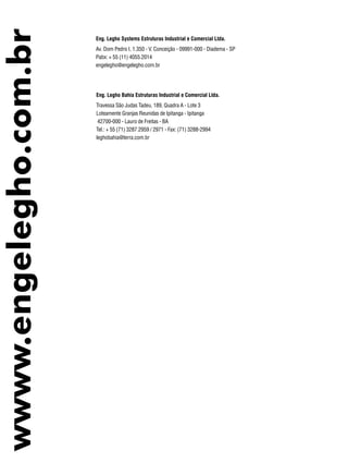wwww.engelegho.com.br Eng. Legho Systems Estruturas Industrial e Comercial Ltda.
Av. Dom Pedro I, 1.350 - V. Conceição - 09991-000 - Diadema - SP
Pabx: + 55 (11) 4055.2014
engelegho@engelegho.com.br
Eng. Legho Bahia Estruturas Industrial e Comercial Ltda.
Travessa São Judas Tadeu, 189, Quadra A - Lote 3
Loteamente Granjas Reunidas de Ipitanga - Ipitanga
42700-000 - Lauro de Freitas - BA
Tel.: + 55 (71) 3287.2959 / 2971 - Fax: (71) 3288-2994
leghobahia@terra.com.br
 