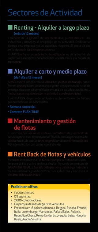 SectoresdeActividad
Fraikin en cifras
• 13.000 clientes.
• 175 agencias.
• 2.800 colaboradores.
• Un parque de más de 57.000 vehículos
• Presenciaen16países:Alemania, Bélgica, España, Francia,
Italia, Luxemburgo, Marruecos, Países Bajos, Polonia,
República Checa, Reino Unido, Eslovaquia, Suiza, Hungría,
Rusia, Arabia Saudita.
Alquiler a corto y medio plazo
(de 1 día a 12 meses)
Jamás estará desprevenido. Absorber puntas de trabajo, hacer
frente a necesidades de un nuevo cliente, ensayar nuevas rutas de
entrega, disponer de un vehículo en caso de parada o accidente ...
Tantos casos que demandan reactividad y profesionalidad.
Con FRAIKIN, dispone de vehículos suplementarios. Su trabajo
puede continuar sin sobresaltos.
• Semana comercial
• Contrato FLEXITIME
Renting - Alquiler a largo plazo
(más de 12 meses)
Liberado de la gestión de sus vehículos, puede dedicar sus
esfuerzos y recursos al desarrollo de su actividad. Dedique su
tiempo a su empresa y a las apuestas mayores. El coste de sus
vehículos no le dará ninguna sorpresa.
FRAIKIN se hace cargo de todas las obligaciones de la Gestión de
su parque a excepción del conductor, el carburante y la tarjeta de
transporte.
Mantenimiento y gestión
de ﬂotas
El contrato de Gestión de Flota es un contrato de prestación de
servicio por el cual el prestatario FRAIKIN, realiza por cuenta del
clientetodaslasoperacionesdegestiónymantenimientodeuna
ﬂota de vehículos que pertenece al cliente.
Rent Back de ﬂotas y vehículos
Medianteesteproceso.FRAIKINlerecomprasuﬂotadevehículos,
los pone al día, y se los vuelve a alquilar, ﬁrmando un contrato de
GARANTÍATOTAL.Liberadodelagestiónydelacargaﬁnanciera
de sus vehículos, puede dedicar sus esfuerzos y recursos al
desarrollo de su actividad.
 