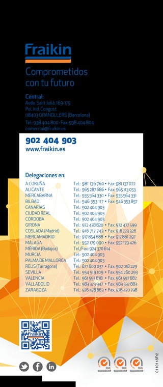 Delegaciones en:
A CORUÑA Tel.: 981 136 760 • Fax: 981 137 022
ALICANTE Tel.: 965 287 686 • Fax: 965 113 053
MERCABARNA Tel.: 935 564 330 • Fax: 935 564 331
BILBAO Tel.: 946 353 117 • Fax: 946 353 857
CANARIAS Tel.: 902 404 903
CIUDAD REAL Tel.: 902 404 903
CÓRDOBA Tel.: 902 404 903
GIRONA Tel.: 972 478 820 • Fax: 972 477 599
COSLADA (Madrid) Tel.: 916 717 743 • Fax: 916 723 326
MERCAMADRID Tel.: 917 854 688 • Fax: 917 861 297
MÁLAGA Tel.: 952 179 090 • Fax: 952 179 426
MÉRIDA (Badajoz) Tel./Fax: 924 370 614
MURCIA Tel.: 902 404 903
PALMADEMALLORCA Tel.: 902 404 903
REUS (Tarragona) Tel.: 877 600 037 • Fax: 902 018 229
SEVILLA Tel.: 954 519 109 • Fax: 954 260 293
VALENCIA Tel.: 961 597 678 • Fax: 961 597 682
VALLADOLID Tel.: 983 373 947 • Fax: 983 337 883
ZARAGOZA Tel.: 976 478 663 • Fax: 976 470 798
Comprometidos
con tu futuro
Central:
Avda.Sant Julià,169-175
Pol.Ind.Congost
08403 GRANOLLERS (Barcelona)
Tel.:938 404 800 · Fax:938 404 804
comercial@fraikin.es
902 404 903
www.fraikin.es
0110116Fr2
 