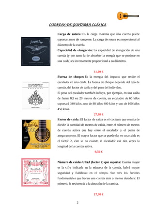 CUERDAS DE GUITARRA CLÁSICA
Carga de rotura: Es la carga máxima que una cuerda puede
soportar antes de romperse. La carga de rotura es proporcional al
diámetro de la cuerda.
Capacidad de elongación: La capacidad de elongación de una
cuerda (y por tanto la de absorber la energía que se produce en
una caída) es inversamente proporcional a su diámetro.
11,00 €
Fuerza de choque: Es la energía del impacto que recibe el
escalador en una caída. La fuerza de choque depende del tipo de
cuerda, del factor de caída y del peso del individuo.
El peso del escalador también influye, por ejemplo, en una caída
de factor 0,5 en 29 metros de cuerda, un escalador de 60 kilos
soportará 340 kilos, uno de 80 kilos 400 kilos y uno de 100 kilos
450 kilos.
27,80 €
Factor de caída: El factor de caída es el cociente que resulta de
dividir la cantidad de metros de caída, entre el número de metros
de cuerda activa que hay entre el escalador y el punto de
aseguramiento. El mayor factor que se puede dar en una caída es
el factor 2, éste se da cuando el escalador cae dos veces la
longitud de la cuerda activa.
9,50 €
Número de caídas UIAA (factor 2) que soporta: Cuanto mayor
es la cifra indicada en la etiqueta de la cuerda, habrá mayor
seguridad y fiabilidad en el tiempo. Son tres los factores
fundamentales que hacen una cuerda más o menos duradera: El
primero, la resistencia a la abrasión de la camisa.
17,90 €
2
 