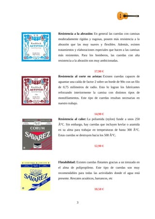 Resistencia a la abrasión: En general las cuerdas con camisas
moderadamente rígidas y rugosas, poseen más resistencia a la
abrasión que las muy suaves y flexibles. Además, existen
tratamientos y elaboraciones especiales que hacen a las camisas
más resistentes. Para los bomberos, las cuerdas con alta
resistencia a la abrasión son muy ambicionadas.
17,90 €
Resistencia al corte en aristas: Existen cuerdas capaces de
aguantar una caída de factor 2 sobre un borde de 90o con un filo
de 0,75 milímetros de radio. Esto lo logran los fabricantes
reforzando interiormente la camisa con distintos tipos de
monofilamentos. Este tipo de cuerdas resultan necesarias en
nuestro trabajo.
14,90 €
Resistencia al calor: La poliamida (nylon) funde a unos 250
Â°C. Sin embargo, hay cuerdas que incluyen kevlar o aramida
en su alma para trabajar en temperaturas de hasta 300 Â°C.
Estas cuerdas se destruyen hacia los 500 Â°C.
12,90 €
Flotabilidad: Existen cuerdas flotantes gracias a un trenzado en
el alma de polipropileno. Este tipo de cuerdas son muy
recomendables para todas las actividades donde el agua está
presente. Rescates acuáticos, barrancos, etc
10,50 €
3
 