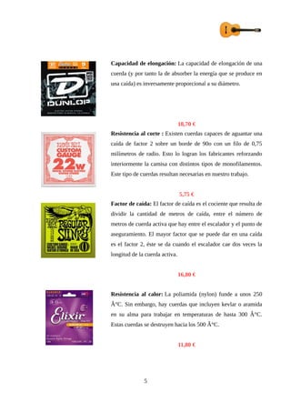 Capacidad de elongación: La capacidad de elongación de una
cuerda (y por tanto la de absorber la energía que se produce en
una caída) es inversamente proporcional a su diámetro.
18,70 €
Resistencia al corte : Existen cuerdas capaces de aguantar una
caída de factor 2 sobre un borde de 90o con un filo de 0,75
milímetros de radio. Esto lo logran los fabricantes reforzando
interiormente la camisa con distintos tipos de monofilamentos.
Este tipo de cuerdas resultan necesarias en nuestro trabajo.
5,75 €
Factor de caída: El factor de caída es el cociente que resulta de
dividir la cantidad de metros de caída, entre el número de
metros de cuerda activa que hay entre el escalador y el punto de
aseguramiento. El mayor factor que se puede dar en una caída
es el factor 2, éste se da cuando el escalador cae dos veces la
longitud de la cuerda activa.
16,80 €
Resistencia al calor: La poliamida (nylon) funde a unos 250
Â°C. Sin embargo, hay cuerdas que incluyen kevlar o aramida
en su alma para trabajar en temperaturas de hasta 300 Â°C.
Estas cuerdas se destruyen hacia los 500 Â°C.
11,80 €
5
 