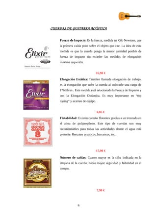 CUERDAS DE GUITARRA ACÚSTICA
Fuerza de Impacto: Es la fuerza, medida en Kilo Newtons, que
la primera caída pone sobre el objeto que cae. La idea de esta
medida es que la cuerda ponga la menor cantidad posible de
fuerza de impacto sin exceder las medidas de elongación
máxima requerida.
16,90 €
Elongación Estática: También llamada elongación de trabajo,
es la elongación que sufre la cuerda al colocarle una carga de
176 libras . Esta medida está relacionada la Fuerza de Impacto y
con la Elongación Dinámica. Es muy importante en “top
roping” y acarreo de equipo.
6,85 €
Flotabilidad: Existen cuerdas flotantes gracias a un trenzado en
el alma de polipropileno. Este tipo de cuerdas son muy
recomendables para todas las actividades donde el agua está
presente. Rescates acuáticos, barrancos, etc.
17,90 €
Número de caídas: Cuanto mayor es la cifra indicada en la
etiqueta de la cuerda, habrá mayor seguridad y fiabilidad en el
tiempo.
7,90 €
6
 