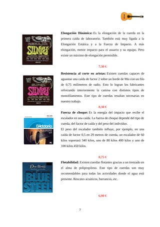 Elongación Dinámica: Es la elongación de la cuerda en la
primera caída de laboratorio. También está muy ligada a la
Elongación Estática y a la Fuerza de Impacto. A más
elongación, menor impacto para el usuario y su equipo. Pero
existe un máximo de elongación permisible.
7,30 €
Resistencia al corte en aristas: Existen cuerdas capaces de
aguantar una caída de factor 2 sobre un borde de 90o con un filo
de 0,75 milímetros de radio. Esto lo logran los fabricantes
reforzando interiormente la camisa con distintos tipos de
monofilamentos. Este tipo de cuerdas resultan necesarias en
nuestro trabajo.
8,30 €
Fuerza de choque: Es la energía del impacto que recibe el
escalador en una caída. La fuerza de choque depende del tipo de
cuerda, del factor de caída y del peso del individuo.
El peso del escalador también influye, por ejemplo, en una
caída de factor 0,5 en 29 metros de cuerda, un escalador de 60
kilos soportará 340 kilos, uno de 80 kilos 400 kilos y uno de
100 kilos 450 kilos.
8,75 €
Flotabilidad: Existen cuerdas flotantes gracias a un trenzado en
el alma de polipropileno. Este tipo de cuerdas son muy
recomendables para todas las actividades donde el agua está
presente. Rescates acuáticos, barrancos, etc.
6,90 €
7
 