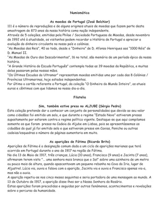 Numismática
As moedas de Portugal (José Belchior)
111 é o número de reproduções e de alguns originais atuais de moedas que fazem parte desta
amostragem de 873 anos da nossa história como nação independente.
Através de 5 coleções, emitidas pela Philae / Sociedade Portuguesa de Moedas, desde novembro
de 1992 até à atualidade, os visitantes podem recordar a História de Portugal e apreciar a
evolução do dinheiro circulante no nosso país e colónias.
“As Moedas dos Reis”, 40 ao todo, desde o “Dinheiro” de D. Afonso Henriques aos “1000 Réis” de
D. Manuel II.
“As Moedas de Ouro dos Descobrimentos”, 16 no total, são memória de um período épico da nossa
história.
“A Grande História do Escudo Português” contempla todas as 39 moedas da República, e muitas
delas passaram pelas nossas mãos.
“Os Últimos Escudos do Ultramar” representam moedas emitidas uma por cada das 8 Colónias /
Províncias Ultramarinas, hoje estados independentes.
Por último o cartão referente a Portugal, da coleção “O Dinheiro do Mundo Inteiro”, os atuais
euros e cêntimos com que lidamos no nosso dia-a-dia.
Filatelia
Sim, também estive preso no ALJUBE (Sérgio Pedro)
Esta coleção pretende dar a conhecer um conjunto de personalidades que devido ao seu valor
como cidadãos foi emitido um selo, e que durante o regime “Estado Novo” estiveram presas
supostamente por estarem contra o regime político vigente. Destaque-se que aqui compilamos
somente os que foram presos na Cadeia do Aljube em Lisboa, pois se apresentássemos os
cidadãos do qual já foi emitido selo e que estiveram presos em Caxias, Peniche ou outras
cadeias/esquadras o número de páginas aumentaria em muito.
As aparições de Fátima (Ricardo Brito)
Aparições de Fátima é a designação comum dada a um ciclo de aparições marianas que terá
ocorrido em Portugal durante o ano de 1917 na região de Fátima.
No dia 13 de Maio de 1917, três crianças, Lúcia (10 anos), Francisco (9 anos) e Jacinta (7 anos),
aﬁrmaram terem visto "... uma senhora mais branca que o Sol" sobre uma azinheira de um metro
ou pouco mais de altura, quando apascentavam um pequeno rebanho na Cova da Iria, lugar de
Aljustrel. Lúcia via, ouvia e falava com a aparição, Jacinta via e ouvia e Francisco apenas via-a,
mas não a ouvia.
A aparição repetiu-se nos cinco meses seguintes e seria portadora de uma mensagem ao mundo. A
13 de Outubro de 1917, a aparição disse-lhes ser a Nossa Senhora do Rosário.
Estas aparições foram precedidas e seguidas por outros fenómenos, acontecimentos e revelações
sobre o percurso da humanidade.
 