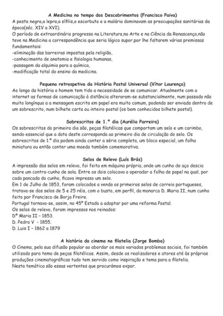 A Medicina no tempo dos Descobrimentos (Francisco Paiva)
A peste negra,a lepra,a síﬁlis,o escorbuto e a malária dominavam as preocupações sanitárias da
época(séc. XIV a XVI).
O período de extraordinário progresso na Literatura,na Arte e na Ciência da Renascença,não
teve na Medicina a correspondência que seria lógico supor,por lhe faltarem várias premissas
fundamentais:
-eliminação das barreiras impostas pela religião,
-conhecimento de anatomia e ﬁsiologia humanas,
-passagem da alquimia para a química,
-modiﬁcação total do ensino da medicina.
Pequena retrospetiva da História Postal Universal (Vítor Lourenço)
Ao longo da história o homem tem tido a necessidade de se comunicar. Atualmente com a
internet as formas de comunicação à distância alteraram-se substancialmente, num passado não
muito longínquo a a mensagem escrita em papel era muito comum, podendo ser enviada dentro de
um sobrescrito, num bilhete carta ou inteiro postal (os bem conhecidos bilhete postal).
Sobrescritos de 1.º dia (Aurélia Parreira)
Os sobrescritos do primeiro dia são, peças ﬁlatélicas que comportam um selo e um carimbo,
sendo essencial que a data deste corresponda ao primeiro dia de circulação do selo. Os
sobrescritos de 1.º dia podem ainda conter a série completa, um bloco especial, um folha
miniatura ou então conter uma moeda também comemorativa.
Selos de Relevo (Luís Brás)
A impressão dos selos em relevo, foi feita em máquina própria, onde um cunho de aço descia
sobre um contra-cunho de sola. Entre os dois colocava o operador a folha de papel na qual, por
cada pancada do cunho, ﬁcava impresso um selo.
Em 1 de Julho de 1853, foram colocados a venda os primeiros selos de correio portugueses,
tratava-se dos selos de 5 e 25 réis, com o busto, em perﬁl, da monarca D. Maria II, num cunho
feito por Francisco de Borja Freire.
Portugal tornava-se, assim, no 45º Estado a adoptar por uma reforma Postal.
Os selos de relevo, foram impressos nos reinados:
Dª Maria II – 1853.
D. Pedro V - 1855.
D. Luis I – 1862 a 1879
A história do cinema na ﬁlatelia (Jorge Bomba)
O Cinema, pela sua difusão popular ao abordar os mais variados problemas sociais, foi também
utilizado para tema de peças ﬁlatélicas. Assim, desde os realizadores e atores até às próprias
produções cinematográﬁcas tudo tem servido como inspiração e tema para a ﬁlatelia.
Nesta temática são essas vertentes que procurámos expor.
 