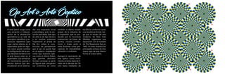 Op Art o Arte Óoptico
El arte óptico surge como
una variación o interpre-
tación de la abstracción
geométrica y se vale de
principios científicos y es-
tructuras repetitivas para
crear ciertos efectos en el
espectador quien en algu-
nos casos puede cambiar
la configuración de la pro-
pia obra.Esta tendencia en
el arte busca crear en el
espectador una sensación
de movimiento, gracias a
efectos ópticos que des-
encadenan en el observa-
dor una respuesta visual
y psicológica ante la sen-
sación percibida. Este tipo
de arte es de tipo técnico
y en muchas ocasiones
impersonal. el artista de
Op Art, utiliza la cons-
trucción de perspectivas
que el ojo no puede fijar
en el espacio; empleando
cierto tipo ilusiones ópti-
cas como el efecto Rubin,
que permite descubrir
formas convexas a partir
de figuras que comparten
sus contornos; así como
también el efecto moaré,
propio de la industria de
la impresión, que es pro-
ducido por la incorrecta
intersección de líneas de
puntos, círculos concén-
tricos o líneas junto a
otras ilusiones como per-
ceptivas de inestabilidad,
vibración o confusión.
Aunque el nacimiento de
arte óptico como movi-
miento artístico data de fi-
nales de la década del 50,
solo hasta mediados de
los 60s se conformo como
una tendencia formal, lue-
go que el museo de arte
moderno de New York
(MoMa), organizara una
exposición con el nombre
de The Responsive Eye en
1965. En esta muestra los
principales artistas de este
nuevo tipo de arte dieron
forma al nuevo estilo.
 