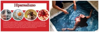 Hiperrealismo
El hiperrealismo surgió a finales de la década de 1960 en Estados Unidos y ha sido frecuentemente
definido como realismo fotográfico, superrealismo e hiperrealismo. Cito textualmente algunas fuentes
de consulta que aseveran que “El hiperrealismo surgió íntimamente relacionado con el arte pop de
principios de la década de 1960 al recoger el gusto por los temas referentes a una sociedad de consu-
mo y al incorporar en la obra un cierto tono de ironía. Su carácter definitorio vino dado por la traduc-
ción literal y fotográfica de la realidad” (Enciclopedia Salvat de historia del arte).
 