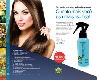 12
LISOPERFEITO
!
Cabelos
R$ 69,99
Escova de
Verniz - 120ml
Alisamento Gradativo
Efeito Liso Livre de Química
Quanto mais você
usa mais liso fica!
Para manter um cabelo perfeito liso em casa.
Desenvolvido especialmente para os
apaixonados por cabelos lisos, a escova
de verniz é a solução mais inovadora e
indispensável para o seu dia a dia.
Efeito liso sem utilização de química
alguma, com extratos naturais e
oferecendo 16 benefícios.
Mais informações e vídeos no site: www.adlux.com.br
16 BENEFÍCIOS:
1. Blindagem absoluta dos fios;
2. Bloqueia a umidade do ar;
3. Brilho cintilante;
4. Desembaraço imediato;
5. Efeito liso por muito mais tempo;
6. Indicado para todos os tipos de cabelos;
7. Livre de química;
8. Nutre e restaura;
9. Proteção térmica
10. Protege os fios por até 5 lavagens.
11. Quanto mais você usa mais liso fica!
12. Redução do frizz
13. Reparação das pontas desde a primeira aplicação
14. Secagem mais rápida
15. Toque aveludado
16. Ultra selagem
085
085
 