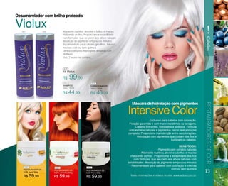 R$ 99,90
R$ 44,99 R$ 46,99
Kit Violux
Altamente nutritivo, devolve o brilho e maciez
vitalizando os fios. Proporciona a estabilidade
com fórmulas que se unem aos ativos naturais.
Absorção do pigmento em poucos minutos.
Recomendado para cabelos grisalhos, loiros e
mechas com ou sem química.
Elimina o amarelo indesejável deixando tom
platinado.
Uso, 2 vezes na semana.
Desamarelador com brilho prateado
SHAMPOO
Violux - 300ml
CONDICIONADOR
Violux - 300ml
13
RESTAURADORESDECOR
!
Cabelos
Exclusivo para cabelos com coloração.
Fixação garantida e com maior resistência ás lavagens.
Cabelos brilhantes, hidratados e sedosos. Fórmula
com extratos naturais e pigmentos na cor realçando por
completo. Proporciona manutenção entre as colorações.
Hidratação com pigmentos que cuidam dos fios e
iluminam os cabelos.
BENEFÍCIOS:
- Pigmento com extratos naturais
- Altamente nutritivo, devolve o brilho e maciez
vitalizando os fios - Proporciona a estabilidade dos fios
com fórmulas que se unem aos ativos naturais com
estabilidade - Absorção do pigmento em poucos minutos
- Recomendado para cabelos com coloração e mechas
com ou sem químicaRESTAURADOR DE
COR louro 300g
RESTAURADOR DE
COR vermelho 300g
RESTAURADOR DE
COR Preto 300g
R$ 59,99R$ 59,99R$ 59,99
Intensive Color
Violux
Máscara de hidratação com pigmentos
Mais informações e vídeos no site: www.adlux.com.br
409
053
053
054
054
080 081 082
 