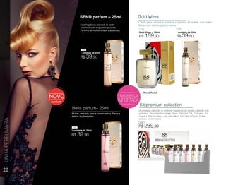 FRAGRÂNCIA
Gold Wires
Gold Wires – 100ml
Criado para celebrar a essência e a beleza da mulher, suas notas
florais com sofisticação e charme.
Kit premium collection
kit premium collection, as melhores fragrâncias do mundo contendo sete
perfumes, cinco femininos: Apple Flower, Diamond 214, Gold wires, Iris
Secret e Princess Paris e dois masculinos: First One e Glazze. (Cada
perfume contém 25ml).
Esta fragrância faz você se sentir
extremamente elegante e atraente.
Perfume de mulher chique e poderosa.
Mulher, delicada, bela e conservadora. Preza a
beleza e o bem estar.
SEND parfum – 25ml
Bella parfum– 25ml
22
LINHAPERFUMARIA
1 unidade de 25ml
1 unidade de 25ml
Floral Frutal
R$ 239,99
1 unidade de 25ml
R$ 39,90
144
R$ 39,90
146
R$ 159,90
153 145
405
R$ 39,90
 