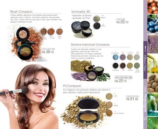Pó Compacto
25
!
LinhaMaquiagemOlhoseFace
- Azul perolado - Lilás - Rosa Chá - Prata
- Preto Matte - Terra - Dourada - Verde
perolado
Sombra Individual Compacta
Blush Compacto Iluminador 3D
- Iluminador 3D Branco
- Iluminador 3D Preto
R$ 22,70
R$ 22,70
R$ 38,70
R$ 51,99
Preto
Branco
- Claro
- Médio
- Escuro Pacake
Pó compacto com partículas ultrafinas que aderem à
pele cobrindo e disfarçando imperfeições.
Textura com partículas ultrafinas e com
pigmentos especiais que oferecem
ótima aderência e um toque aveludado.
Proporciona excelente cobertura que não
marca as dobras da pálpebra.
Blush
Canela
universal
Blush
Pessego
Blush
Nude
Textura ultrafina, pigmentos micronizados que proporcionam
aplicação suave e sedosa com ótima aderência. Desenvolvido
nas cores: canela universal, pêssego e nude, para combinar com
qualquer tonalidade de pele.
131
131
132
132
133
134
123
123
125
125
127
127
129
129
134
135
124
124
126
120
120
121
121
122
122
126
128
128
130
130
135
133
 