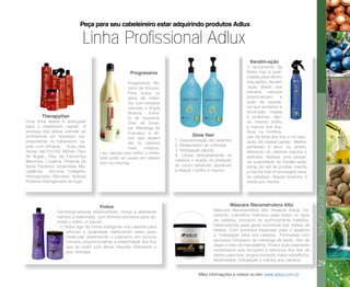 29
PROFISSIONAL
Linha Profissional Adlux
Peça para seu cabeleireiro estar adquirindo produtos Adlux
TherapyHair
Uma linha seleta e avançada
para o tratamento capilar. A
sinergia dos ativos permite ao
profissional um resultado sur-
preendente no tratamento ca-
pilar com eficácia. Suas vita-
minas, são Pró B5, Menta, Óleo
de Argan, Óleo de Elementos
Marinhos, Creatina, Proteína da
Seda, Pantenol, Ceramidas, Ma-
cadâmia, Sericina, Colágeno
Hidrogenado, Silicones Nobres
Proteína Hidrogenado do trigo.
Progressiva
Progressiva Re-
dutor de Volume.
Para todos os
tipos de cabe-
los, com extratos
naturais e Argila
Branca, Extra-
to de Guaraná,
Óleo de Giras-
sol, Manteiga de
Cupuaçu e ati-
vos que alisam
até os cabelos
mais crespos.
Liso natural com brilho e hidra-
tado pode ser usado em cabelo
loiro ou mechas.
Glow Hair
1. Queratinização de Lavatório
2. Restaurador de cutículas
3. Hidratação rápida
4. Limpa delicadamente os
cabelos e auxilia na proteção
do couro cabeludo, ajudando
a realçar o brilho e maciez.
Keratin-ação
O lançamento da
Adlux traz a prati-
cidade para dentro
dos salões, Keratin
-ação aliado aos
extratos naturais
potencializam a
ação da querati-
na que revitaliza e
recompõe massa
e proteínas, dan-
do intenso brilho
e maciez aos fios.
Atua na fortifica-
ção da fibra dos fios e na repo-
sição da massa capilar. Melhor
penteado a seco ou úmido,
deixando os cabelos macios e
sedosos. Aplique uma peque-
na quantidade do Keratin-ação
spray da raiz às pontas, mecha
a mecha (não é necessário lavar
os cabelos), depois pranche 3
vezes por mecha.
Violux
Tecnologicamente desenvolvido, Violux é altamente
nutritivo e elaborado com fórmula exclusiva para de-
volver o brilho, a maciez.
O Violux age de forma inteligente nos cabelos para
eliminar o amarelado oferecendo baixo peso
molecular absorvendo o pigmento em poucos
minutos, proporcionando a estabilidade dos fios
que se unem com ativos naturais vitalizando a
sua sinergia.
Máscara Reconstrutora Alto
Máscara Reconstrutora Alto Impacto Adlux, tra-
tamento cosmético intensivo para todos os tipos
de cabelos, inclusive os quimicamente tratados.
Desenvolvida para gerar economia aos salões de
beleza. Com produtos especiais para o lavatório
e hidratação ideal aos cabelos. Formulada com
exclusivo complexo de manteiga de karité, óleo de
argan e óleo de macadâmia. Possui ação altamente
revitalizante que recupera a estrutura dos fios de
dentro para fora proporcionando maior resistência,
flexibilidade, hidratação e maciez aos cabelos.
Mais informações e vídeos no site: www.adlux.com.br
 
