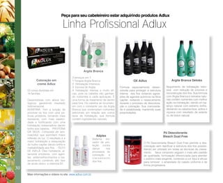 30
PROFISSIONAL
Linha Profissional Adlux
Peça para seu cabeleireiro estar adquirindo produtos Adlux
Coloração em
creme Adlux
53 cores divididas em
14 famílias
Desenvolvida com ativos bio-
lógicos, garantindo resultado
tridimensional.
KERATINA: Tem a função de
envolver os fios com uma pe-
lícula protetora, tornando mais
resistente, com mais elastici-
dade e fortificando com uma
hidratação restauradora dando
brilho aos cabelos. PROTEÍNA
DA SEDA: Composta de ami-
noácidos que permitem maior
reflexão de luz. O resultado é a
maior hidratação e restauração
do bulbo capilar dando brilho e
maleabilidade aos fios. ÓLEO
DE AVELÃ: Óleo hidratante, al-
tamente emoliente, com agen-
tes antienvelhecimentos e res-
secamento contendo alto teor
de acido oleico e vitamina B1.
Pó Descolorante
Bleach Dust Free
O Pó Descolorante Bleach Dust Free permite a des-
coloração sem danificar a estrutura dos fios possibi-
litando ser utilizado em todas as técnicas de clarea-
mento. Seus composto seguem o mais alto padrão
de qualidade, formulação diferenciada para atender
o publico mais exigente, contendo a cor Azul é eficaz
para remover o amarelado do cabelo uniforme e de
forma progressiva.
OX Adlux
Fórmula especialmente desen-
volvida para proteger a estrutura
interna dos fios evitando agres-
sões de agentes químicos na fibra
capilar, evitando o ressecamento
durante o processo de descolora-
ção e coloração. Sua cremosida-
de é estabilizada, mantendo suas
propriedades.
Argila Branca Detoks
Seguimento de hidratação inten-
siva com redução de volumes e
reconstrução dos fios. Sua formula
com Argila Branca e extratos natu-
rais contêm nutrientes com melhor
ação na hidratação, dando um ba-
lanço natural com extremo brilho,
deixando os cabelos lisos, soltos e
viçosos com resultado de selante
ou de botox natural.
Argila Branca
3 serviços em 1
1-Terapia Argila Branca
2- Hidratação Intensiva
3- Escova de Argila
A hidratação intensa e muito efi-
caz, pois os cabelos vão ganhan-
do nutrientes a cada aplicação. É
uma forma de tratamento de dentro
para fora. Os cabelos se reconstro-
em com o constante uso da Argila
Branca que contemplam nutrientes
adicionais em relação aos outros
tipos de hidratação, sua fórmula
contém ingredientes naturais.
Adplex
Sistema ino-
vador de pro-
teção contra
danos nos
processos de
coloração e
clareamento
dos fios.
Mais informações e vídeos no site: www.adlux.com.br
 