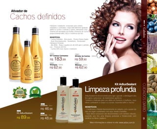 9
!
CabelosCUIDADOSDIÁRIO
Cachos definidos
Hidratante, revitalizante, restaurador para cabelos
ondulados e cacheados. Limpa delicadamente ajudando
definir os cachos e controlar o volume, eliminando o frizz.
Sistema anti oleosidade que facilita a formação de cachos
proporcionando brilho, força e resistência aos fios.
BENEFÍCIOS:
- Cachos Definidos - Anti-volume - Previne Pontas Duplas
- Ação Desembaraçante - Revitalizante - Restaurador -
Hidratação Profunda;
- Alto Brilho - Reduz a quebra em até 64% após o primeiro
uso; - Proteção anti-frizz;
- Cachos 85% mais macios e maleáveis;
R$ 183,99
R$ 62,90R$ 62,90
R$ 59,90
KIT Cabelos Cacheados
Shampoo - 500ml Máscara - 500ml
Ativador de Cachos – 300ml
Ativador de
Limpezaprofunda
Kit AdluxSealant
R$ 46,98
R$ 48,98R$ 89,99
SHAMPOO - 300ml
MÁSCARA - 300g
Kit AdluxSealant
AdluxSealant foi desenvolvido para agir e garantir a blindagem dos
fios após o processo de tratamentos químicos.
Também é indicado para uso diário em homens e mulheres, seus
ativos combatem a caspa e a coceira, trazendo brilho e maciez.
BENEFÍCIOS
- Condiciona e hidrata intensivamente os cabelos com o poder do
óleo de argan combinado com açaí, menta e keratina.
- Seus ativos exclusivos são desenvolvidos com extratos naturais,
trazendo aos fios uma limpeza profunda e fortalecendo sem
danificar as fibras capilares.
Mais informações e vídeos no site: www.adlux.com.br
413
048
048
061
061
062
062
410
050
050
049
049
 