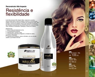 R$ 106,90
Kit Alto Impacto - 500g
Máscara Alto
Impacto - 500g
Shampoo Alto
Impacto - 500ml
Linha Reconstrutora Alto Impacto Adlux, tratamento cosmético
intensivo para todos os tipos de cabelos, inclusive os quimicamente
tratados. Fórmula com exclusivo complexo de manteiga de karité, óleo
de argan e óleo de macadâmia. Possui ação altamente revitalizante,
que recupera a estrutura dos fios de dentro para fora, proporcionando
maior resistência, flexibilidade, hidratação e maciez aos cabelos.
BENEFÍCIOS:
1 - Nutre e trata profundamente os fios
2 - É extremamente emoliente
3 - Garante brilho, controle e força
4 - Concentração adequada protegendo a umidade do cabelo,
garantindo a hidratação.
5 - Garantia de fios sedosos, macios, alinhados, com as cutículas
seladas e porosidade reduzida.
Resistência e
flexibilidade
Reconstrutor Alto Impacto
11
REVITALIZAÇÃO
!
Cabelos
R$ 49,99
R$ 60,99
416
071
071
070
070
 