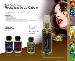 15
FINALIZADOR
!
Cabelos
Óleo de Argan
Perfumado - 10ml
Óleo de Argan - 10ml
Fragrância
Gold Wires
Fragrância
Send parfum
Óleo de Argan Perfumado
R$ 19,99
R$ 19,99
Óleo de Argan 90ml
R$ 79,90
Revitalização do Cabelo
O óleo de argan é utilizado como finalizador e ajuda a prevenir as pontas duplas. A
forma mais simples de evitar o efeito desagradável de pontas duplas e ainda ter o
cabelo mais brilhante.
BENEFÍCIOS:
- Cabelo mais sedoso;
- Repõem a proteína capilar;
- Fios mais brilhantes e macios;
- Combate o envelhecimento causado por raios solares U.V.;
- Cabelo sem frizz, longe de pontas duplas, mais disciplinado e com balanço extra
- Pode ser usado na hidratação, usando uma máscara capilar
Mais informações e vídeos no site: www.adlux.com.br
073 074
073 074
075
076
076
075
 