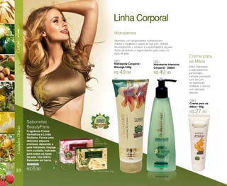 Mãos hidratadas
e delicadamente
perfumadas,
camada aveludada
com até 24h
de hidratação,
vitalidade e maciez
sem deixá-las
oleosas.
Creme para
as Mãos
Creme para as
Mãos - 60g
Hidratantes
Hidratante Corporal -
Bisnaga 240g
Sabonetes
BeautyParis
Frutas
Vermelhas 90g
Limão Siciliano 90g
Fragrância Frutas
Vermelhas e Limão
Siciliano. Forma uma
deliciosa espuma
cremosa, deixando a
pele hidratada, limpa e
bem cuidada. Indicado
para todos os tipos
de pele. Uso diário.
Sabonete em barra.
Vitaminas com propriedades nutritivas para
manter o equilíbrio e saúde da sua pele. Hidrata
intensivamente e restaura a camada lipídica da pele.
Ações protetoras e regeneradoras para todos os
tipos de pele.
R$ 49,90R$ 49,99
R$ 27,99
R$ 6,90
Hidratante Intensivo
Corporal - 250ml
18
!
CorpoCuidadosDiário Linha Corporal
087
087
086
086
088
090
089
089 090
 