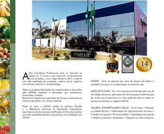 A
dlux Cosméticos Profissionais atua no mercado da
beleza há 14 anos e vem lançando constantemente
novos produtos, uma mega estrutura fabril moderna
com alta qualidade de produção, matéria prima orgânica
com extratos naturais e nanotecnologia.
Todos os produtos fabricados são inspecionados e aprovados
pela ANVISA, testados e aprovados por profissionais
renomados no Brasil.
Perfumes e fragrâncias importados da França, exatamente os
mesmos das grifes, com preço acessível.
Todos os anos a ADLUX recebe os prêmios, Quality
e o Referência Nacional & Qualidade Empresarial,
reconhecimento de empresa qualificada em linha de produtos
com alta qualidade testadas e garantidas com satisfação dos
clientes.
2
AEMPRESA
MISSÃO - Levar as pessoas por meio do espaço da beleza o
equilíbrio financeiro e transformação no estilo de vida.
VISÃO DE FUTURO - Ser uma empresa reconhecida pelo uso da
tecnologia de ponta, pela expansão de franquias e redistribuição
de renda que proporciona um novo estilo de vida em todas as
pessoas envolvidas no negócio ADLUX.
VALORES COMPARTILHADOS ADLUX - Fé em Deus • Respeito
à unidade familiar • Valorização do relacionamento humano •
Trabalho em equipe • Parcerias sólidas • Qualidade abrangente
• Melhoria contínua • Resultados • Respeito ao meio ambiente
 