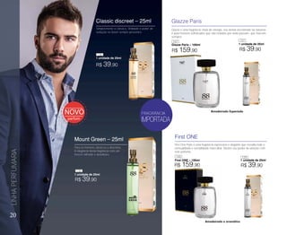 20
LINHAPERFUMARIA
First ONE
First ONE – 100ml
Glazze Paris
Glazze Paris – 100ml
Glazze é uma fragrância cheia de energia, seu aroma encontrado na natureza
é para homens sofisticados que são notados por onde passam, que marcam
sempre!
First One Paris é uma fragrância expressiva e elegante que ressalta toda a
sensualidade e versatilidade masculina. Mostre seu poder de atração com
este perfume.
Amadeirado e aromático
Amadeirado Especiado
FRAGRÂNCIA
R$ 159,90
R$ 159,90
1 unidade de 25ml
1 unidade de 25ml
R$ 39,90
R$ 39,90
Para os homens clássicos e discretos.
A elegância desta fragrância com um
frescor refinado e duradouro.
Simplesmente o clássico, Virilidade e poder de
sedução se fazem sempre presentes.
Mount Green – 25ml
1 unidade de 25ml
Classic discreet – 25ml
1 unidade de 25ml
R$ 39,90
R$ 39,90
136
147
138
148 139
137
 