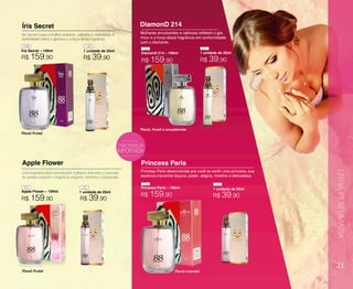 21
Íris Secret
Íris Secret – 100ml
Íris Secret é para a mulher sedutora, cativante e sonhadora. A
feminilidade reflete o glamour e a força desta fragrância.
Floral Frutal
Floral Frutal
FRAGRÂNCIA
Mulheres envolventes e radiosas refletem o gla-
mour e a força desta fragrância em conformidade
com o diamante.
Uma fragrância floral oriental para mulheres delicadas e sensuais.
As pétalas inspiram a fragrância elegante, feminina e inesperada.
Apple Flower
Apple Flower – 100ml
Princess Paris
Princess Paris – 100ml
Floral oriental
Princess Paris desenvolvida pra você se sentir uma princesa, sua
essência transmite doçura, poder, alegria, mistério e delicadeza.
DiamonD 214
DiamonD 214 – 100ml
LINHAPERFUMARIA
1 unidade de 25ml
1 unidade de 25ml
1 unidade de 25ml
1 unidade de 25ml
R$ 39,90
R$ 39,90
R$ 159,90
R$ 159,90
R$ 159,90
R$ 159,90
149
150 141
151
140
142
152 143
R$ 39,90
R$ 39,90
 