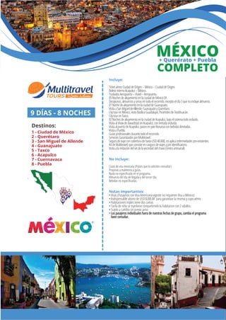 Incluye:
TicketaéreoCiudaddeOrigen–México–CiudaddeOrigen.
BoletointernoAcapulco–México.
TrasladosAeropuerto–Hotel–Aeropuerto.
05NochesdealojamientoenlaciudaddeMéxicoDF.
Desayunos,almuerzosycenasentodoelrecorrido,exceptoeldía3quenoincluyealmuerzo.
01NochedealojamientoenlaciudaddeGuanajuato.
VisitaaSanMigueldeAllende,GuanajuatoyQuerétaro.
CitytourenMéxico,visitaBasílicaGuadalupe,PirámidesdeTeotihuacán.
CitytourenTaxco.
02NochesdealojamientoenlaciudaddeAcapulco,bajoelsistematodoincluido.
VisitaalshowdeclavadistasenAcapulco,conentradaincluida.
VisitaalpuertodeAcapulco,paseoenyateBonanzaconbebidasilimitadas.
VisitaaPuebla.
Guíasprofesionalesdurantetodoelrecorrido.
ServiciosGarantizadosporMultitravel.
SegurodeviajeconcoberturadehastaUSD40.000,noaplicaenfermedadespre-existentes.
KitdeMultitravel,queconsisteencangurodeviajesypinidentiﬁcatorio.
Visitaalaimitacióndelsetdelavecindaddelchavo(centroartesanal)
No Incluye:
Costo de visa mexicana (Países que lo soliciten consultar)
Propinas a maleteros y guías.
Nada no especiﬁcado en el programa.
Almuerzo del día de llegada y del tercer día.
Bebidas no especiﬁcadas.
Notas importantes:
• Visas (Pasajeros con Visa Americana vigente no requieren Visa a México)
• Indispensable abono de USD $200.00 para garantizar la reserva y cupo aéreo
• Habitaciones triples tiene dos camas
• Tarifa de niño se mantiene compartiendo la habitacion con 2 adultos.
• Sujeto a cambio sin previo aviso
• Los pasajeros individuales fuera de nuestras fechas de grupo, cambia el programa
favor consultar.
MÉXICO+ Querérato + Puebla
2
9 DÍAS - 8 NOCHES
Destinos:
1 - Ciudad de México
2 - Querétaro
3 - San Miguel de Allende
4 - Guanajuato
5 - Taxco
6 - Acapulco
7 - Cuernavaca
8 - Puebla
1
34
5
7
6
8
COMPLETO
 