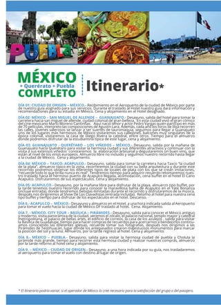 * El Itinerario podría variar, si el operador de México lo cree necesario para la satisfacción del grupo o del pasajero.
DÍA 01: CIUDAD DE ORIGEN – MÉXICO.- Recibimiento en el Aeropuerto de la ciudad de México por parte
de nuestro guía asignado para sus servicios. Durante el traslado al Hotel nuestro guía dará información y
recomendaciones para su estadía en México. Cena y alojamiento en el Hotel designado.
DÍA 02: MÉXICO – SAN MIGUEL DE ALLENDE – GUANAJUATO.- Desayuno, salida del hotel para tomar la
carretera hacia san miguel de allende, ciudad colonial de gran belleza. En esta ciudad vivió el gran cómico
del cine mexicano Mario Moreno Cantinﬂas. Aquí nació tenor y actor Pedro Vargas quién participo en más
de 70 películas, interpreto las composiciones de Agustín Lara. Además, cada año los toros de libia recorren
las calles, jóvenes valerosos se lanzar a ser suertes de tauromaquia, seguimos para llegar a Guanajuato
uno de los lugares más hermosos de México visitaremos sus callejones, balcones muy singulares de la
época colonial, visitaremos la casa de Diego Rivera la catedral, entre otros. Tiempo para el almuerzo
donde podremos disfrutar de la estudiantina típica de este lugar, cena y alojamiento.
DÍA 03: GUANAJUATO - QUERÉTARO – LOS VIÑEDOS – MÉXICO.- Desayuno, salida por la mañana de
Guanajuato hacia Querétaro para visitar la hermosa ciudad y sus diferentes atractivos y continuar con la
visita a sus extensos viñedos conoceremos la elaboración artesanal y degustaremos un buen vino, que
están al nivel de los vinos europeos. Almuerzo libre no incluido y seguimos nuestro recorrido hasta llegar
a la ciudad de México. Cena y alojamiento.
DÍA 04: MÉXICO – TAXCO- ACAPULCO.- Desayuno, salida para tomar la carretera hacia Taxco “la ciudad
de la plata”, almuerzo típico en la zona, recorreremos la ciudad con su bella arquitectura y durante este
recorrido podremos observar los diferentes tipos de locales de plata con los que se crean imitaciones,
“recuerde todo lo que brilla nunca es real”. Tendremos tiempo para adquirir recuerdo retomaremos nues-
tro traslado hacia el hermoso puerto de Acapulco llegada, acomodación, cena buﬀet en el hotel El Cano
Acapulco. Disfrutaremos de sus espectáculos. Cena y alojamiento.
DÍA 05: ACAPULCO.- Desayuno, por la mañana libre para disfrutar de la playa, almuerzo tipo buﬀet, por
la tarde tenemos nuestro recorrido para conocer la maravillosa bahía de Acapulco en el Yate Bonanza
(incluye entrada), donde tendremos bebidas ilimitadas durante el recorrido y disfrutaremos de la música,
después nos dirigiremos al Show De Los Clavadistas (entrada incluida). Retorno al hotel para nuestra cena
tipo buﬀet y tiempo para disfrutar de los espectáculos en el hotel. Descanso.
DÍA 6.- ACAPULCO – MÉXICO.- Desayuno y almuerzo en el Hotel, a una hora indicada salida al Aeropuerto
para tomar el vuelo hacia la ciudad de México DF traslado al hotel. Cena. Alojamiento.
DÍA 7. - MÉXICO. CITY TOUR – BASÍLICA – PIRÁMIDES.- Desayuno, salida para conocer el México antiguo
y moderno, visita panorámica de la ciudad, veremos el zócalo, el palacio nacional, templo mayor y catedral
metropolitana, el palacio de bellas artes, el ediﬁcio de correos, la casa de los azulejos , salida para visitar
la Basílica de Guadalupe, tiempo para hacer compras de recuerdos para acercarnos a bendecirlos continu-
amos conociendo las diferentes iglesias, recuerde tomar sus fotografías, después nos dirigimos a las
Pirámides de Teotihuacán, lugar donde los antepasados crearon majestuosos monumentos para marcar
la posición del sol y la luna. Almuerzo, por la tarde regreso al hotel. Cena y alojamiento.
DÍA 8.- MÉXICO – PUEBLA.- Desayuno, salida para visitar la hermosa ciudad de puebla y Cholula la
pirámide más grande, tiempo para recorrer esta hermosa ciudad y realizar nuestras compras, almuerzo
por la tarde retorno al hotel cena y alojamiento.
DÍA 9. – MÉXICO – CIUDAD DE ORIGEN.- Desayuno, a una hora indicada por su guía, nos trasladaremos
al aeropuerto para tomar el vuelo con destino al lugar de origen.
Itinerario*
MÉXICO+ Querérato + Puebla
COMPLETO
 