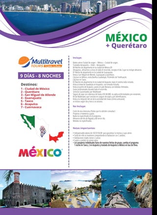 2
MÉXICO
+ Querétaro
Incluye:
Boleto aéreo Ciudad de origen – México – Ciudad de origen.
Traslados Aeropuerto – Hotel – Aeropuerto.
04 Noches de alojamiento en la ciudad de México DF.
Desayunos, almuerzos y cenas en todo el recorrido, excepto el día 3 que no incluye almuerzo.
01 Noche de alojamiento en la ciudad de Guanajuato.
Visita a San Miguel de Allende, Guanajuato y Querétaro.
City tour en México, visita Basílica Guadalupe, Pirámides de Teotihuacán.
City tour en Taxco.
03 Noches de alojamiento en la ciudad de Acapulco, bajo el sistema todo incluido.
Visita al show de clavadistas en Acapulco, con entrada incluida.
Visita al puerto de Acapulco, paseo en yate Bonanza con bebidas ilimitadas.
Guías profesionales durante todo el recorrido.
Servicios Garantizados por Multitravel.
Seguro de viaje con cobertura de hasta USD 40.000, no aplica enfermedades pre-existentes.
Kit de Multitravel, que consiste en canguro de viajes y pin identiﬁcatorio.
Visita a la imitación del set de la vecindad del chavo (centro artesanal)
se visitara según día y hora si se alcanza.
No Incluye:
Costo de visa mexicana (Países que lo soliciten consultar)
Propinas a maleteros y guías.
Nada no especiﬁcado en el programa.
Almuerzo del día de llegada y del tercer día.
Bebidas no especiﬁcadas.
Notas importantes:
• Indispensable abono de USD $150.00 para garantizar la reserva y cupo aéreo
• Tarifa de niño se mantiene compartiendo la habitacion con 2 adultos.
• Habitaciones triples tienen 2 camas
• Sujeto a cambio sin previo aviso
• Los pasajeros individuales fuera de nuestras fechas de grupo, cambia el programa
1 noche en Taxco, 2 en Acapulco y traslado de Acapulco a México en bus de línea.
9 DÍAS - 8 NOCHES
Destinos:
1 - Ciudad de México
2 - Querétaro
3 - San Miguel de Allende
4 - Guanajuato
5 - Taxco
6 - Acapulco
7 - Cuernavaca
1
34
5
7
6
 