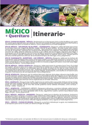 MÉXICO
+ Querétaro
* El Itinerario podría variar, si el operador de México lo cree necesario para la satisfacción del grupo o del pasajero.
DÍA 01: CIUDAD DE ORIGEN – MÉXICO.- Recibimiento en el Aeropuerto de la ciudad de México por parte
de nuestro guía asignado para sus servicios. Durante el traslado al Hotel nuestro guía dará información y
recomendaciones para su estadía en México. Cena y alojamiento en el Hotel designado.
DÍA 02: MÉXICO – SAN MIGUEL DE ALLENDE – GUANAJUATO.- Desayuno, salida del hotel para tomar
la carretera hacia san miguel de allende, ciudad colonial de gran belleza. En esta ciudad vivió el gran
cómico del cine mexicano Mario Moreno Cantinﬂas. Aquí nació tenor y actor Pedro Vargas quién participo
en más de 70 películas, interpreto las composiciones de Agustín Lara. Además, cada año los toros de libia
recorren las calles, jóvenes valerosos se lanzar a ser suertes de tauromaquia, seguimos para llegar a
Guanajuato uno de los lugares más hermosos de México visitaremos sus callejones, balcones muy singu-
lares de la época colonial, visitaremos la casa de Diego Rivera la catedral, entre otros. Tiempo para el
almuerzo donde podremos disfrutar de la estudiantina típica de este lugar, cena y alojamiento.
DÍA 03: GUANAJUATO - QUERÉTARO – LOS VIÑEDOS – MÉXICO.- Desayuno, salida por la mañana de
Guanajuato hacia Querétaro para visitar la hermosa ciudad y sus diferentes atractivos y continuar con la
visita a sus extensos viñedos conoceremos la elaboración artesanal y degustaremos un buen vino, que
están al nivel de los vinos europeos. Almuerzo libre no incluido y seguimos nuestro recorrido hasta llegar
a la ciudad de México. Cena y alojamiento.
DÍA 04: MÉXICO – TAXCO- ACAPULCO.- Desayuno, salida para tomar la carretera hacia Taxco “la ciudad
de la plata”, almuerzo típico en la zona, recorreremos la ciudad con su bella arquitectura y durante este
recorrido podremos observar los diferentes tipos de locales de plata con los que se crean imitaciones,
“recuerde todo lo que brilla nunca es real”. Tendremos tiempo para adquirir recuerdo retomaremos nues-
tro traslado hacia el hermoso puerto de Acapulco llegada, acomodación, cena buﬀet en el hotel El Cano
Acapulco. Disfrutaremos de sus espectáculos. Cena y alojamiento.
DÍA 05: ACAPULCO.- Desayuno, por la mañana libre para disfrutar de la playa, almuerzo tipo buﬀet, por
la tarde tenemos nuestro recorrido para conocer la maravillosa bahía de Acapulco en el Yate Bonanza
(incluye entrada), donde tendremos bebidas ilimitadas durante el recorrido y disfrutaremos de la música,
después nos dirigiremos al Show De Los Clavadistas (entrada incluida). Retorno al hotel para nuestra cena
tipo buﬀet y tiempo para disfrutar de los espectáculos en el hotel. Descanso.
DÍA 6.- ACAPULCO.- Desayuno tipo buﬀet, tendremos la mañana libre para poder disfrutar de las instala-
ciones del hotel, la playa, almuerzo y cena buﬀet, actividades acuáticas y disfrutar los diferentes shows del
hotel; así como también, de la hora feliz donde podemos tomar bebidas ilimitadas, como cervezas –
brandy – vodka – tequila, etc.
DÍA 7. - ACAPULCO – CUERNAVACA- MÉXICO.- Desayuno y almuerzo, a una hora indicada, salida hacia la
ciudad de México donde haremos una breve parada en Cuernavaca llamada “la ciudad de la eterna prima-
vera” que cuenta con un clima agradable todo el año, seguiremos nuestro camino hacia México hasta
llegar al hotel. Cena y alojamiento.
DÍA 8.- MÉXICO – BASÍLICA – PIRAMIDES.- Desayuno, salida hacia la Basílica de Guadalupe, tendremos
tiempo para hacer compras y recuerdos, luego asistiremos a Misa regular, al terminar nos acercaremos a
bendecir nuestros recuerdos y continuaremos con nuestro recorrido hacia iglesias. Almuerzo, recorrido
hacia las Pirámides De Teotihuacán, lugar donde los antepasados crearon majestuosos monumentos para
marcar la posición del sol y la luna, vista del maguey obsidiana. Cena, regreso al hotel alojamiento.
DÍA 9. – MÉXICO – CIUDAD DE ORIGEN.- Desayuno, a una hora indicada por su guía, nos trasladaremos
al aeropuerto para tomar el vuelo con destino al lugar de origen.
Itinerario*
 