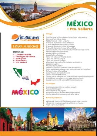 MÉXICO
+ Pto. Vallarta
Incluye:
Ticket aéreo Ciudad de Origen – México – Ciudad de origen. Incluye Impuestos.
Boleto aéreo Puerto Vallarta – México.
Traslados Aeropuerto – Hotel – Aeropuerto.
03 Noches de alojamiento en la ciudad de México DF.
01 Noche de alojamiento en la ciudad de Guanajuato.
02 Noches de alojamiento en la ciudad de Guadalajara.
02 Noches de alojamiento en la ciudad de Puerto Vallarta.
Desayunos, almuerzo y cenas en restaurantes de primera durante todo el recorrido.
Menos el día 8 que no incluye el almuerzo.
Visita a las Pirámides de Teotihuacán.
Visita a la Basílica de Guadalupe.
City tour en la ciudad de San Miguel de Allende.
City tour en la ciudad de Guanajuato.
City tour en la ciudad de Guadalajara.
Visita al Rancho de Vicente Fernández. (Si el artista permite el acceso)
Visita a la casa tequilera
Almuerzo en “Los Tres Potrillos”
(el almuerzo consiste en una variedad de carnes tortilla mexicana)
Sistema de alimentación completa en Puerto Vallarta, con bebidas soft y happy hours.
City Tour en la ciudad de Puerto Vallarta.
Guías profesionales durante todo el recorrido.
Servicios Garantizados por Multitravel.
Seguro de viaje con cobertura de hasta USD 40.000, no aplica enfermedades pre-existentes.
Kit de Multitravel, que consiste en canguro de viajes y pin identiﬁcatorio.
Visita a la imitación del set de la vecindad del chavo (centro artesanal).
No Incluye:
Costo de visa mexicana (Países que lo soliciten consultar)
Propinas a maleteros y guías.
Nada no especiﬁcado en el programa.
Almuerzo día de llegada y de retorno de Puerto Vallarta a México.
No incluye bebidas en el recorrido a excepción de Pto. Vallarta.
Notas importantes:
• Indispensable abono de USD $200.00 para garantizar la reserva y cupo aéreo
• Tarifa de niño se mantiene compartiendo la habitacion con 2 adultos.
• Sujeto a cambio sin previo aviso
9 DÍAS - 8 NOCHES
Destinos:
1 - Ciudad de México
2 - San Miguel de Allende
3 - Guanajuato
4 - Guadalajara
5 - Pto. Vallarta
12-345
 