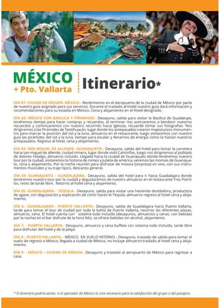 MÉXICO
+ Pto. Vallarta
* El Itinerario podría variar, si el operador de México lo cree necesario para la satisfacción del grupo o del pasajero.
DÍA 01: CIUDAD DE ORIGEN- MÉXICO.- Recibimiento en el Aeropuerto de la ciudad de México por parte
de nuestro guía asignado para sus servicios. Durante el traslado al Hotel nuestro guía dará información y
recomendaciones para su estadía en México. Cena y alojamiento en el Hotel designado.
DÍA 02: MÉXICO CON BASILICA Y PÍRAMIDES.- Desayuno, salida para visitar la Basílica de Guadalupe,
tendremos tiempo para hacer compras y recuerdos, al terminar nos acercaremos a bendecir nuestros
recuerdos y continuaremos con nuestro recorrido hacia Iglesias, recuerde tomar sus fotografías. Nos
dirigiremos a las Pirámides de Teotihuacán, lugar donde los antepasados crearon majestuosos monumen-
tos para marcar la posición del sol y la luna, almuerzo en el restaurante, luego visitaremos con nuestro
guía las pirámides del sol y la luna, tiempo para escalar y llenarnos de energía como lo hacían nuestros
antepasados. Regreso al hotel, cena y alojamiento.
DÍA 03: SAN MIGUEL DE ALLENDE –GUANAJUATO.- Desayuno, salida del hotel para tomar la carretera
hacia san miguel de allende, ciudad minera, lugar donde vivió Cantinﬂas, luego nos dirigiremos al poblado
de dolores hidalgo, almuerzo incluido. Llegada hacia la ciudad de Guanajuato donde tendremos nuestro
tour por la ciudad, visitaremos la historia de romeo y Julieta de américa, veremos las momias de Guanajua-
to, cena y alojamiento. Por la noche reunión para disfrutar de música (sorpresa) en vivo, con sus instru-
mentos musicales y su traje típico, descanso general.
DÍA 04: GUANAJUATO – GUADALAJARA.- Desayuno, salida del hotel para ir hacia Guadalajara donde
tendremos nuestro tour por la ciudad y degustaremos de nuestro almuerzo en el restaurante Tres Potril-
los, resto de tarde libre. Retorno al hotel cena y alojamiento.
DÍA 05: GUADALAJARA – TEQUILA.- Desayuno, salida para visitar una hacienda destiladora, productora
de agave, con degustación y explicación de cómo hacen el Tequila, almuerzo regreso al hotel cena y aloja-
miento.
DÍA 6.- GUADALAJARA - PUERTO VALLARTA.- Desayuno, salida de Guadalajara hacia Puerto Vallarta,
tarde para tomar el tour de ciudad por toda la bahía de Puerto Vallarta, recorrer las diferentes plazas,
almuerzo, cena. El hotel cuenta con sistema todo incluido (desayunos, almuerzos y cenas, con bebidas
por la noche) en el bar disfrute de la hora feliz, se ofrece bebidas sin alcohol, alojamiento.
DÍA 7. - PUERTO VALLARTA.- Desayuno, almuerzo y cena buﬀete con sistema todo incluido, tarde libre
para disfrutar del hotel y de la playa.
DÍA 8.- PUERTO VALLARTA – MÉXICO EN VUELO INTERNO.- Desayuno, traslado de salida para tomar el
vuelo de regreso a México, llegada a ciudad de México, no incluye almuerzo traslado al hotel cena y aloja-
miento.
DÍA 9. - MÉXICO – CIUDAD DE ORIGEN.- Desayuno y traslado al aeropuerto de México para regresar a
casa.
Itinerario*
 