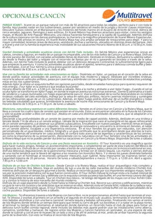 OPCIONALES CANCÚN
PARQUE XCARET.- Xcaret es un parque natural con más de 50 atractivos para todas las edades, perfecto para ir con toda la
familia. Aquí puedes nadar en ríos subterráneos, pasear por senderos en medio de la jungla y recorrer cuevas misteriosas.
Descubre nuevos colores en el Mariposario y los misterios del fondo marino en el Acuario de Arrecife de Coral. Admira de
cerca venados, jaguares, ﬂamingos y aves exóticas. En Xcaret México hay diversos atractivos para visitar, como los vestigios
mayas, el Museo de Arte Popular Mexicano, una clásica hacienda henequenera y la capilla de Guadalupe. Además disfruta
de la cultura mexicana con las danzas prehispánicas, la charrería y la magníﬁca presentación de Xcaret México Espectacular,
con más de 300 artistas en escena. En Xcaret Riviera Maya hay una amplia variedad de restaurantes para elegir. Y para tu
mayor comodidad, tenemos áreas de descanso, vestidores, duchas y sanitarios, ubicados en distintas áreas del parque. ¡Ven
a Xcaret y vive con tu familia la experiencia más inolvidable de sus vacaciones! Horario Abierto de 8:30 a.m. a 10:30 p.m. todo
el año.
Snorkel ilimitado y actividades acuáticas únicas con Xel-Há Todo Incluido.- En Xel-Há México vive experiencias únicas en
caletas, cenotes y lagunas, en medio de un paisaje incomparable, uno de los más bellos de Cancún y la Riviera Maya. Disfruta
de este paraíso del snorkel, con variadas actividades llenas de diversión. Deslízate en tirolesas, demuestra tu valentía saltan-
do desde la Piedra del Valor y relájate con el recorrido de llantas por el río o paseando en bicicleta a través de la selva.
Además, con Xel-Há Todo Incluido te podrás deleitar con un delicioso desayuno Continental, lo suﬁcientemente ligero para
que empieces la aventura. Y como las actividades acuáticas abren el apetito, tenemos para ti deliciosa comida buﬀet y bebi-
das ilimitadas. ¡Con el Tour Xel-Há tu única preocupación será divertirte!
Horario Abierto de 8:30 a.m. a 6:00 p.m. todo el año.
Vive con tu familia las actividades más emocionantes en Xplor.- Diviértete en Xplor, un parque en el corazón de la selva en
donde podrás realizar actividades de aventura, con el equipo más moderno y seguro. Deslízate por increíbles tirolesas,
recorre la selva en vehículos anﬁbios, pasea por cavernas y asómbrate con las antiguas formaciones de estalactitas y estalag-
mitas en los ríos subterráneos.
Además Xplor te ofrece un exquisito buﬀet con opciones para todos, desde ensaladas hasta pizza para quienes requieren de
más energía. ¡Tour Xplor es la aventura que estabas buscando!
Horario Abierto de 9:00 a.m. a 5:00 p.m. de lunes a sábado. Reta a la noche y atrévete a vivir Xplor Fuego.- Cuando el sol se
oculta Xplor se transforma en Xplor Fuego, en donde te esperan aventuras nocturnas extremas. ¡Siente la adrenalina a través
de senderos y cuevas iluminadas con fuego especialmente para ti!. Vive la intensidad de la noche deslizándote en increíbles
tirolesas rodeado del cielo estrellado, maneja por la selva en vehículos anﬁbios, recorre cavernas misteriosas y sumérgete
en las refrescantes aguas de un río subterráneo. Además, en Xplor Fuego podrás disfrutar de un buﬀet energético y todas
las bebidas saludables que quieras, brindándote la aventura de noche más emocionante de Cancún y la Riviera Maya.
Horario Abierto de 5:30 p.m. a 11:30 p.m. de lunes a sábado.
Misticismo, naturaleza y aventura en cuatro diferentes Xenotes.- Xenotes es el único tour en Cancún y la Riviera Maya, que te
lleva a conocer los cuatro tipos de cenotes que existen en el mundo. Estos se encuentran ubicados en la Ruta de los Cenotes
y solo se puede acceder a ellos con este tour. ¡Realiza en cada uno distintas actividades de aventura, que se adaptarán a tu
personalidad!
Desciende a las profundidades de un cenote de caverna por medio de rappel asistido. Además, deslízate en una tirolesa y
lánzate desde 7 m de altura a un cenote antiguo. Llénate de la inspiración que nace al sumergirte en las aguas refrescantes
de un cenote semiabierto, y al observar sus jardines subacuáticos. Envuélvete con nuevos paisajes, mientras remas en kayak,
entre paredes tapizadas de jardines colgantes. Llénate de energía renovadora y encuentra la armonía en Xenotes, al nadar
en un cenote abierto. Escápate a una experiencia exclusiva. En el tour Xenotes los grupos son reducidos, con atención
personalizada de un guardavidas, médico, fotógrafo y un guía certiﬁcado que te acompañará desde que abordas la trans-
portación. Además de orientarte en cada actividad, te contará todo acerca de las leyendas y características de los cenotes,
así como la importancia de su preservación. ¡Reconéctate con tu naturaleza con el Tour Xenotes! Una de las actividades en
la Riviera Maya que no te puedes perder durante tus vacaciones en Cancún y la Riviera Maya. Disponible De lunes a sábado.
Disfruta de la vida nocturna de Cancún y vive una ﬁesta mexicana en Xoximilco.- El Tour Xoximilco es una magníﬁca opción
para hacer nuevos amigos, festejar un acontecimiento importante, o simplemente ser parte de esta tradición del México de
la época de oro. Disfruta de un recorrido por canales a bordo de una trajinera, baila y canta con la música tradicional en vivo,
disfruta deliciosas degustaciones de la gastronomía mexicana y brinda con el clásico tequila. Los martes o viernes disfruta
de una noche temática que te llevará de regreso a los noventa con Xoximilco Retro. Y si vienes los jueves diviértete bailando
y cantando con el homenaje al reconocido cantautor mexicano, Juan Gabriel. Nota importante: las trajineras tienen una
capacidad máxima de 20 personas. Horario De lunes a sábadoSeptiembre a marzo: 7:15 p.m. a 12:00 a.m. Abril a agosto:
7:45 p.m a 12:00 a.m
Disfruta de un tour de Chichén Itzá Deluxe.- Desde Cancún o la Riviera Maya, realiza el tour arqueológico más completo y
exclusivo a Chichén Itzá, México. Viaja en autobús de lujo a una de las siete maravillas del mundo moderno Chichén Itzá,
mientras disfrutas de un desayuno gourmet a bordo. Realiza un recorrido guiado por sus imponentes vestigios mayas, famo-
sos por la precisión matemática con la que fueron construidos. El Tour Xichén Deluxe te incluye visita a la ciudad colonial de
Valladolid, ahí conoce el cenote Zací y deléitate con la exquisita comida yucateca tipo buﬀet, en una hermosa casona del siglo
XVIII. Disponible De lunes a sábado. Tour en Chichen Itza clásico.- Sé testigo del legado de los mayas con el tour Xichén Clási-
co y conoce la historia de esta maravilla del mundo moderno.
Disfruta de un viaje placentero desde tu hotel hasta la milenaria Chichén Itzá. Recorre sus caminos y ediﬁcaciones, mientras
un guía te narra los sucesos y las anécdotas que se vivieron en ellas. Además visita el Cenote Ik’Kil, rodéate de su belleza natu-
ral y nada en sus refrescantes aguas. El tour Chichén Itzáﬁnaliza con una deliciosa comida buﬀet con las especialidades de la
cocina yucateca. Disponible De lunes a sábado.
Isla Mujeres.- Te ofrecemos travesía a Isla Mujeres con barra libre, no te proporcionamos alcohol hasta que termines el snor-
kel. Te ofrezco 2 snorkel, el primero en un arrecife y el segundo en el museo sub- acuático, terminando el snorkel te brinda-
mos bebidas alcohólicas y con una barra nacional: cerveza tequila y bebidas refrescantes. Finalizando nos vamos al centro
de Isla Mujeres donde tendrás un tiempo libre (para que rentes tu carro de golf, tus bicicletas o ir a nadar en la playa norte),
al terminar tu tiempo libre retomamos al catamarán donde daremos un recorrido hasta el club de playa para tomar un
delicioso lunch buﬀet comida regional, viene incluido las bebidas más aparte podrán usar las instalaciones como alberca,
camastros, sombrillas y hamacas. De regreso entre Isla Mujeres y Cancún haremos en spinnaker, es una especie de vela
donde te subirán y con el aire te mueves de un lado a otro y de ahí te avientas al mar, antes de arribar hacemos la segunda
parte de la diversión. Con esto se ﬁnaliza el recorrido de Isla Mujeres.
 